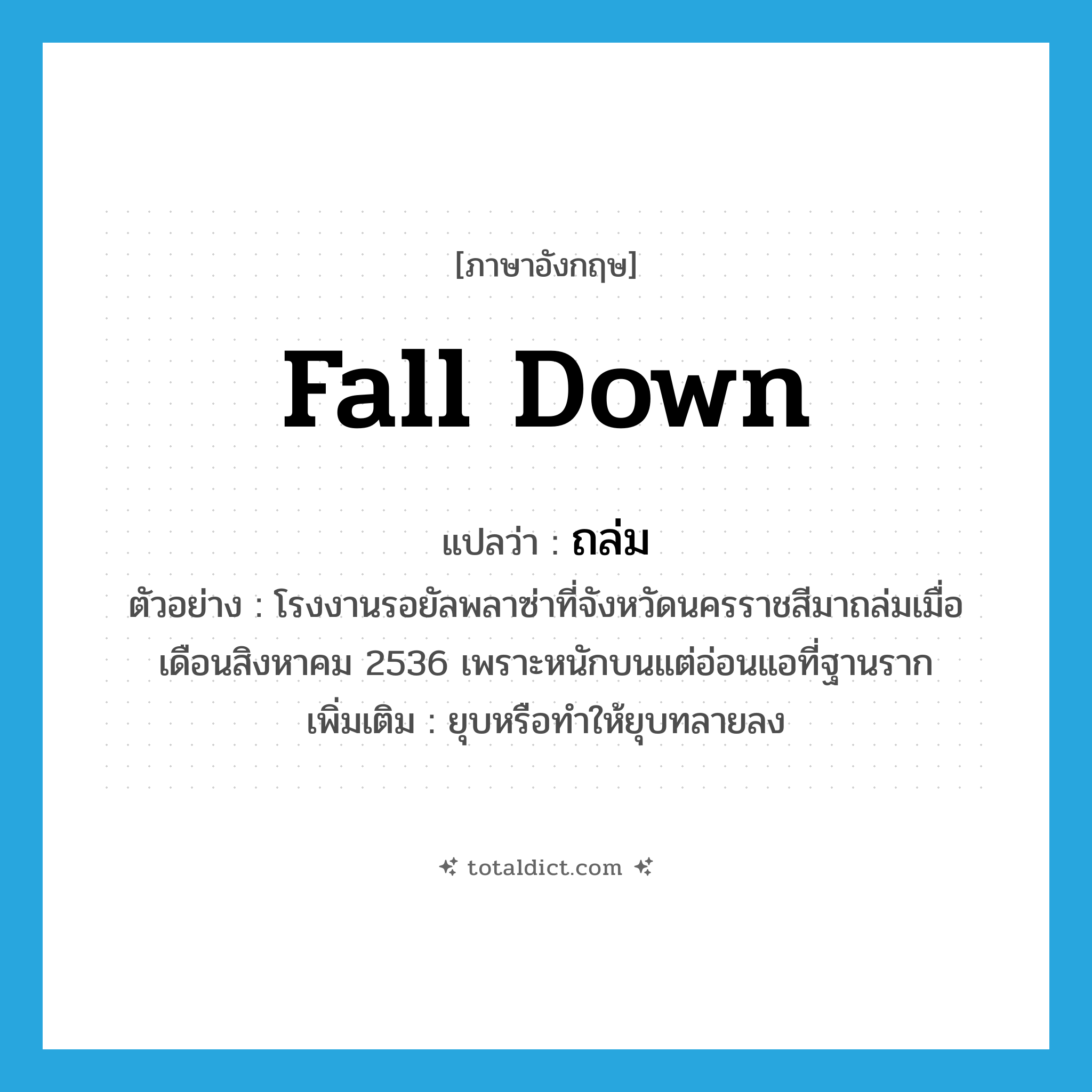 fall down แปลว่า?, คำศัพท์ภาษาอังกฤษ fall down แปลว่า ถล่ม ประเภท V ตัวอย่าง โรงงานรอยัลพลาซ่าที่จังหวัดนครราชสีมาถล่มเมื่อเดือนสิงหาคม 2536 เพราะหนักบนแต่อ่อนแอที่ฐานราก เพิ่มเติม ยุบหรือทำให้ยุบทลายลง หมวด V