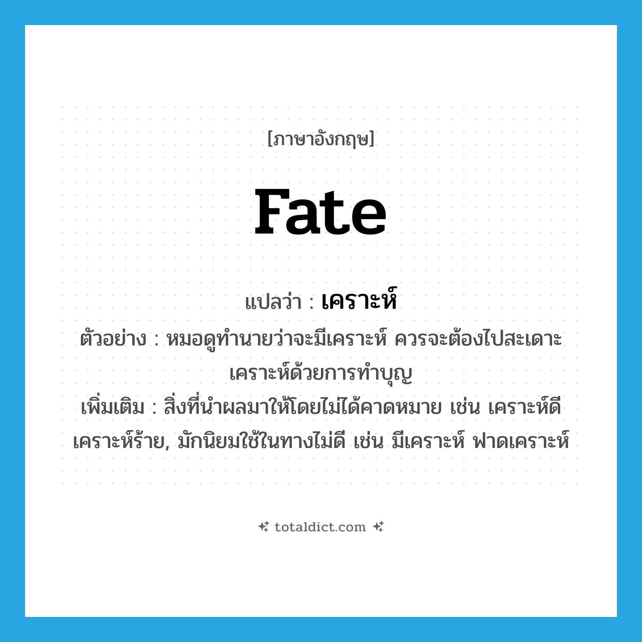 fate แปลว่า?, คำศัพท์ภาษาอังกฤษ fate แปลว่า เคราะห์ ประเภท N ตัวอย่าง หมอดูทำนายว่าจะมีเคราะห์ ควรจะต้องไปสะเดาะเคราะห์ด้วยการทำบุญ เพิ่มเติม สิ่งที่นำผลมาให้โดยไม่ได้คาดหมาย เช่น เคราะห์ดี เคราะห์ร้าย, มักนิยมใช้ในทางไม่ดี เช่น มีเคราะห์ ฟาดเคราะห์ หมวด N