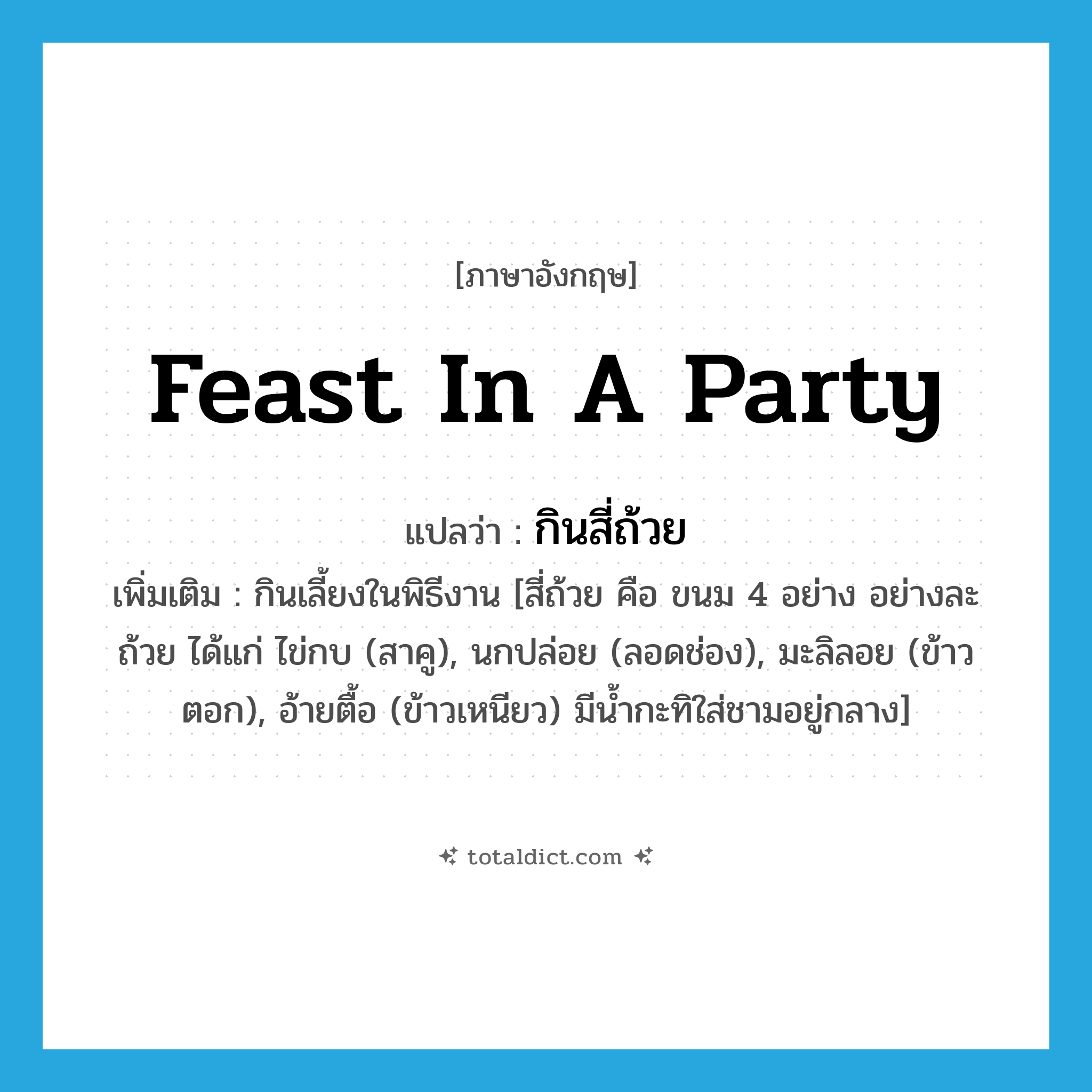 feast in a party แปลว่า?, คำศัพท์ภาษาอังกฤษ feast in a party แปลว่า กินสี่ถ้วย ประเภท V เพิ่มเติม กินเลี้ยงในพิธีงาน [สี่ถ้วย คือ ขนม 4 อย่าง อย่างละถ้วย ได้แก่ ไข่กบ (สาคู), นกปล่อย (ลอดช่อง), มะลิลอย (ข้าวตอก), อ้ายตื้อ (ข้าวเหนียว) มีน้ำกะทิใส่ชามอยู่กลาง] หมวด V