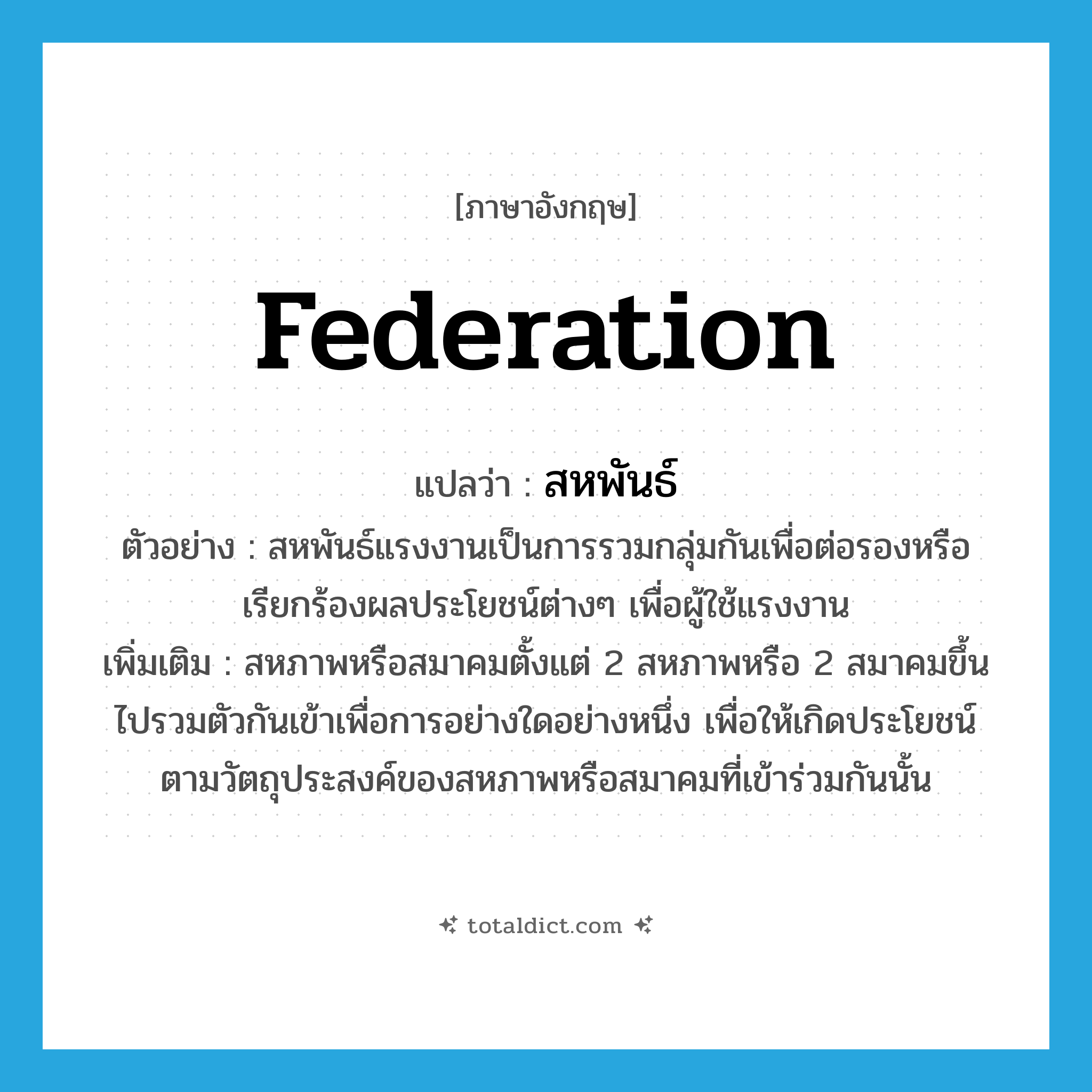 federation แปลว่า?, คำศัพท์ภาษาอังกฤษ federation แปลว่า สหพันธ์ ประเภท N ตัวอย่าง สหพันธ์แรงงานเป็นการรวมกลุ่มกันเพื่อต่อรองหรือเรียกร้องผลประโยชน์ต่างๆ เพื่อผู้ใช้แรงงาน เพิ่มเติม สหภาพหรือสมาคมตั้งแต่ 2 สหภาพหรือ 2 สมาคมขึ้นไปรวมตัวกันเข้าเพื่อการอย่างใดอย่างหนึ่ง เพื่อให้เกิดประโยชน์ตามวัตถุประสงค์ของสหภาพหรือสมาคมที่เข้าร่วมกันนั้น หมวด N