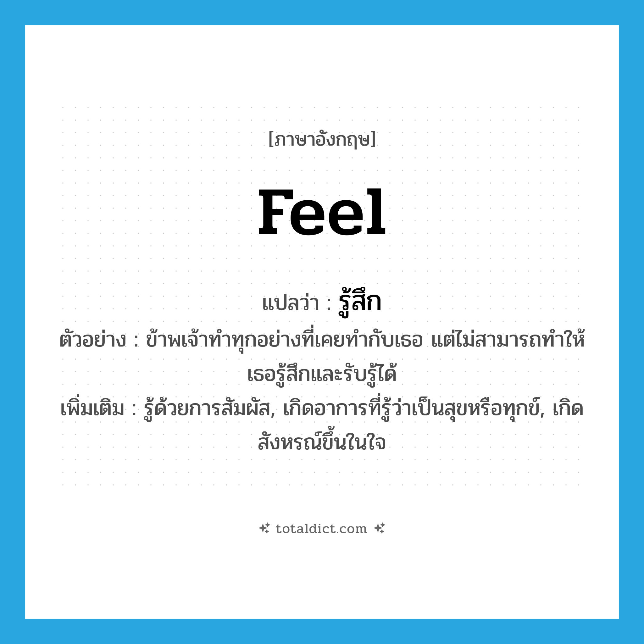 feel แปลว่า?, คำศัพท์ภาษาอังกฤษ feel แปลว่า รู้สึก ประเภท V ตัวอย่าง ข้าพเจ้าทำทุกอย่างที่เคยทำกับเธอ แต่ไม่สามารถทำให้เธอรู้สึกและรับรู้ได้ เพิ่มเติม รู้ด้วยการสัมผัส, เกิดอาการที่รู้ว่าเป็นสุขหรือทุกข์, เกิดสังหรณ์ขึ้นในใจ หมวด V