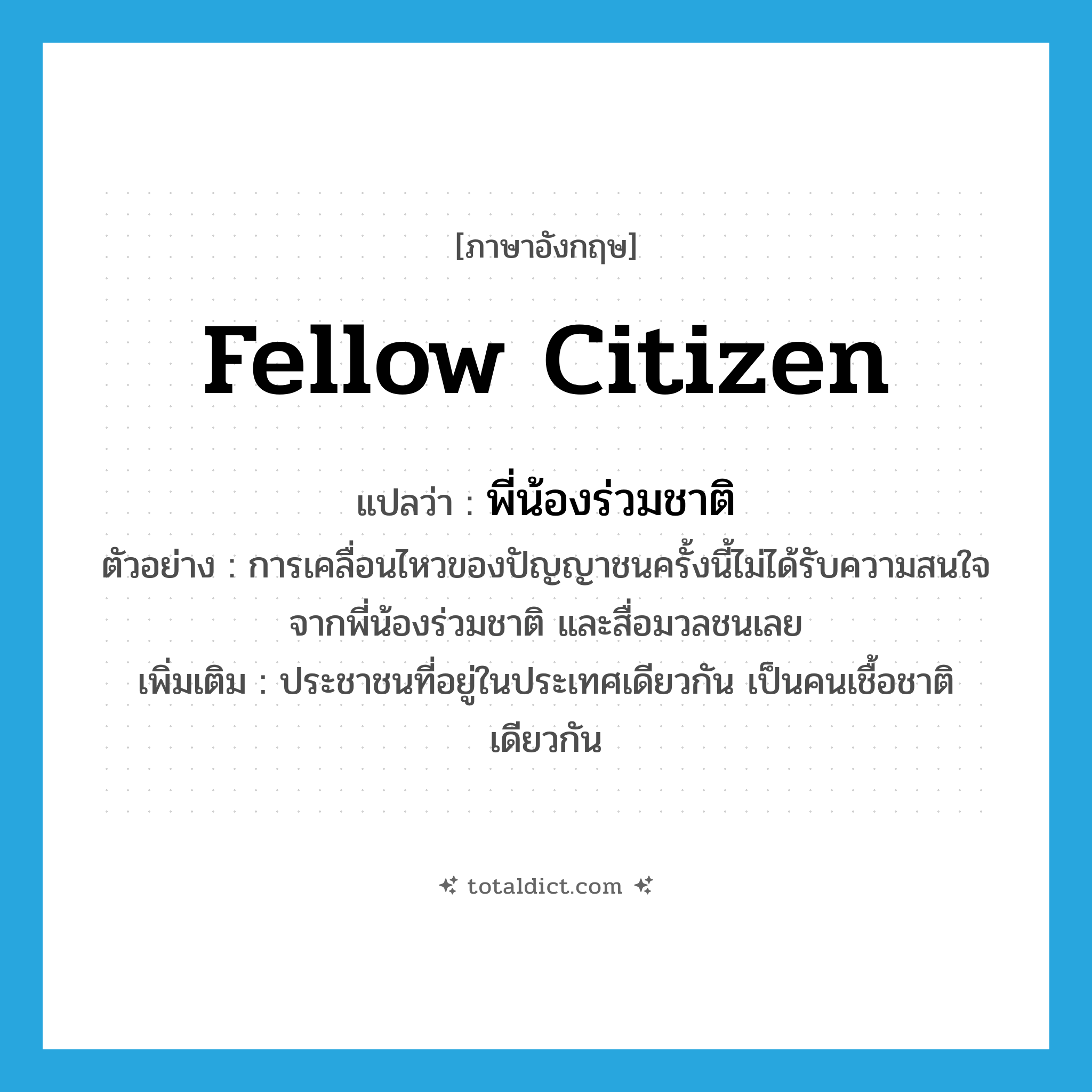 fellow citizen แปลว่า?, คำศัพท์ภาษาอังกฤษ fellow citizen แปลว่า พี่น้องร่วมชาติ ประเภท N ตัวอย่าง การเคลื่อนไหวของปัญญาชนครั้งนี้ไม่ได้รับความสนใจจากพี่น้องร่วมชาติ และสื่อมวลชนเลย เพิ่มเติม ประชาชนที่อยู่ในประเทศเดียวกัน เป็นคนเชื้อชาติเดียวกัน หมวด N