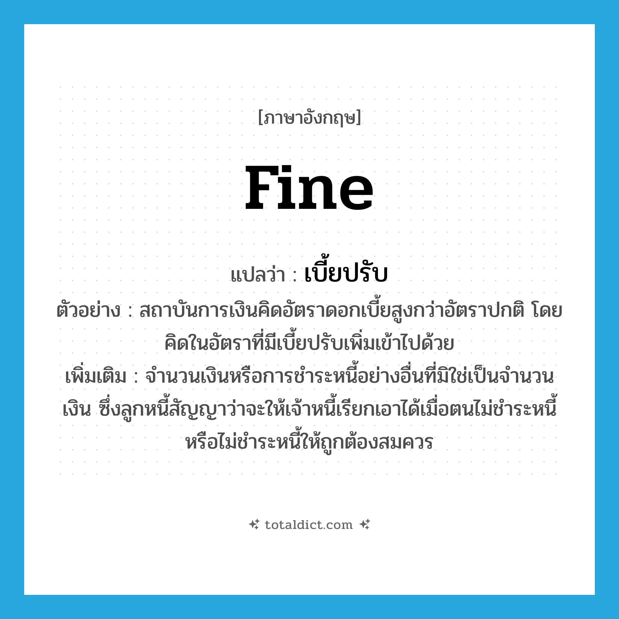 fine แปลว่า?, คำศัพท์ภาษาอังกฤษ fine แปลว่า เบี้ยปรับ ประเภท N ตัวอย่าง สถาบันการเงินคิดอัตราดอกเบี้ยสูงกว่าอัตราปกติ โดยคิดในอัตราที่มีเบี้ยปรับเพิ่มเข้าไปด้วย เพิ่มเติม จำนวนเงินหรือการชำระหนี้อย่างอื่นที่มิใช่เป็นจำนวนเงิน ซึ่งลูกหนี้สัญญาว่าจะให้เจ้าหนี้เรียกเอาได้เมื่อตนไม่ชำระหนี้ หรือไม่ชำระหนี้ให้ถูกต้องสมควร หมวด N