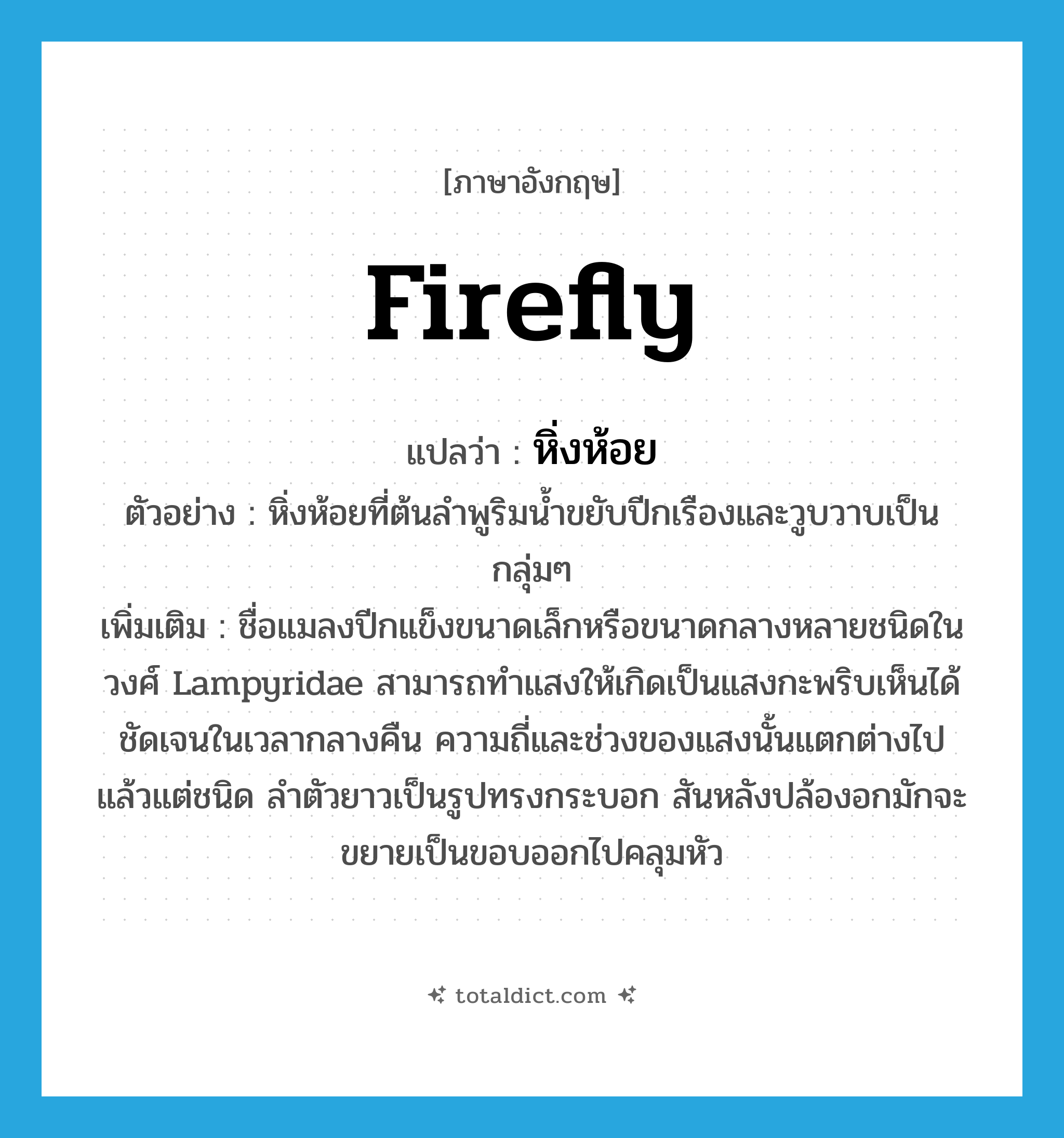 firefly แปลว่า?, คำศัพท์ภาษาอังกฤษ firefly แปลว่า หิ่งห้อย ประเภท N ตัวอย่าง หิ่งห้อยที่ต้นลำพูริมน้ำขยับปีกเรืองและวูบวาบเป็นกลุ่มๆ เพิ่มเติม ชื่อแมลงปีกแข็งขนาดเล็กหรือขนาดกลางหลายชนิดในวงศ์ Lampyridae สามารถทำแสงให้เกิดเป็นแสงกะพริบเห็นได้ชัดเจนในเวลากลางคืน ความถี่และช่วงของแสงนั้นแตกต่างไปแล้วแต่ชนิด ลำตัวยาวเป็นรูปทรงกระบอก สันหลังปล้องอกมักจะขยายเป็นขอบออกไปคลุมหัว หมวด N