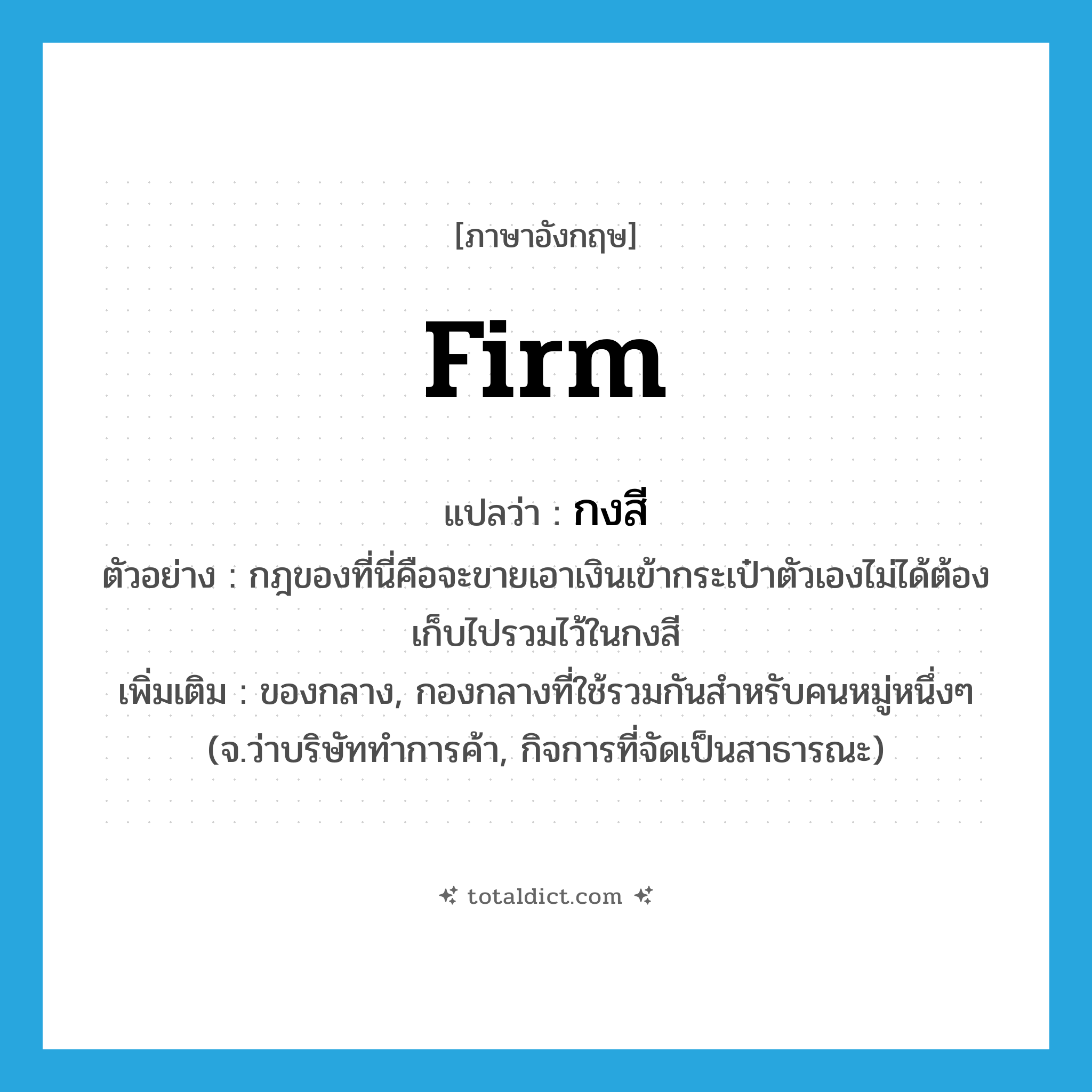 firm แปลว่า?, คำศัพท์ภาษาอังกฤษ firm แปลว่า กงสี ประเภท N ตัวอย่าง กฎของที่นี่คือจะขายเอาเงินเข้ากระเป๋าตัวเองไม่ได้ต้องเก็บไปรวมไว้ในกงสี เพิ่มเติม ของกลาง, กองกลางที่ใช้รวมกันสำหรับคนหมู่หนึ่งๆ (จ.ว่าบริษัททำการค้า, กิจการที่จัดเป็นสาธารณะ) หมวด N