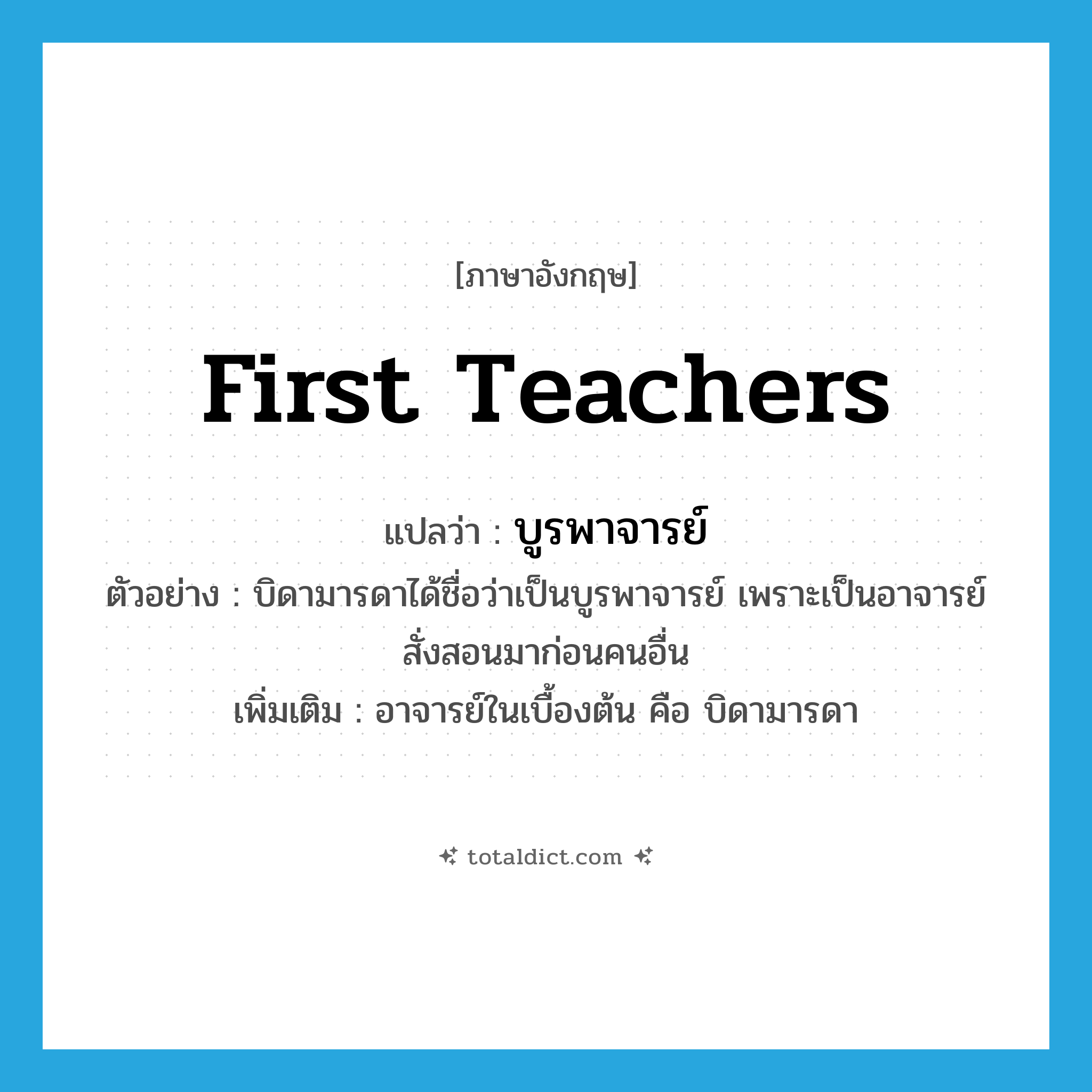 first teachers แปลว่า?, คำศัพท์ภาษาอังกฤษ first teachers แปลว่า บูรพาจารย์ ประเภท N ตัวอย่าง บิดามารดาได้ชื่อว่าเป็นบูรพาจารย์ เพราะเป็นอาจารย์สั่งสอนมาก่อนคนอื่น เพิ่มเติม อาจารย์ในเบื้องต้น คือ บิดามารดา หมวด N