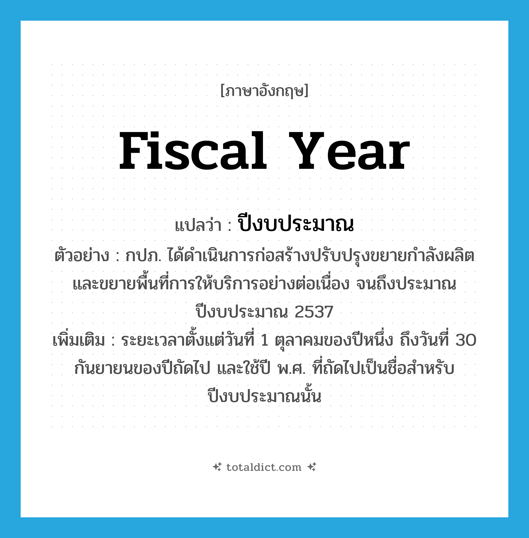 fiscal year แปลว่า?, คำศัพท์ภาษาอังกฤษ fiscal year แปลว่า ปีงบประมาณ ประเภท N ตัวอย่าง กปภ. ได้ดำเนินการก่อสร้างปรับปรุงขยายกำลังผลิต และขยายพื้นที่การให้บริการอย่างต่อเนื่อง จนถึงประมาณปีงบประมาณ 2537 เพิ่มเติม ระยะเวลาตั้งแต่วันที่ 1 ตุลาคมของปีหนึ่ง ถึงวันที่ 30 กันยายนของปีถัดไป และใช้ปี พ.ศ. ที่ถัดไปเป็นชื่อสำหรับปีงบประมาณนั้น หมวด N