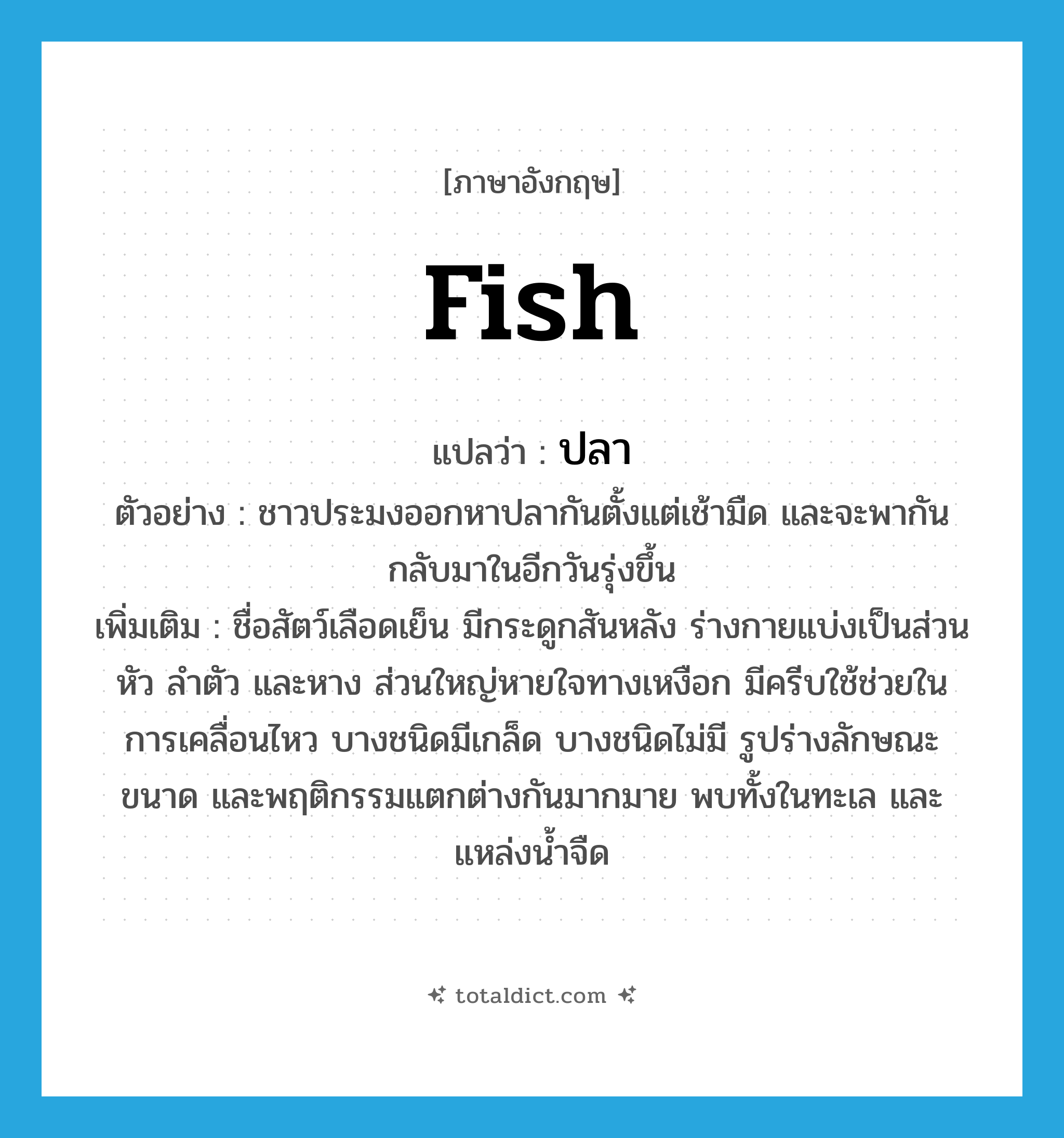 fish แปลว่า?, คำศัพท์ภาษาอังกฤษ fish แปลว่า ปลา ประเภท N ตัวอย่าง ชาวประมงออกหาปลากันตั้งแต่เช้ามืด และจะพากันกลับมาในอีกวันรุ่งขึ้น เพิ่มเติม ชื่อสัตว์เลือดเย็น มีกระดูกสันหลัง ร่างกายแบ่งเป็นส่วนหัว ลำตัว และหาง ส่วนใหญ่หายใจทางเหงือก มีครีบใช้ช่วยในการเคลื่อนไหว บางชนิดมีเกล็ด บางชนิดไม่มี รูปร่างลักษณะ ขนาด และพฤติกรรมแตกต่างกันมากมาย พบทั้งในทะเล และแหล่งน้ำจืด หมวด N