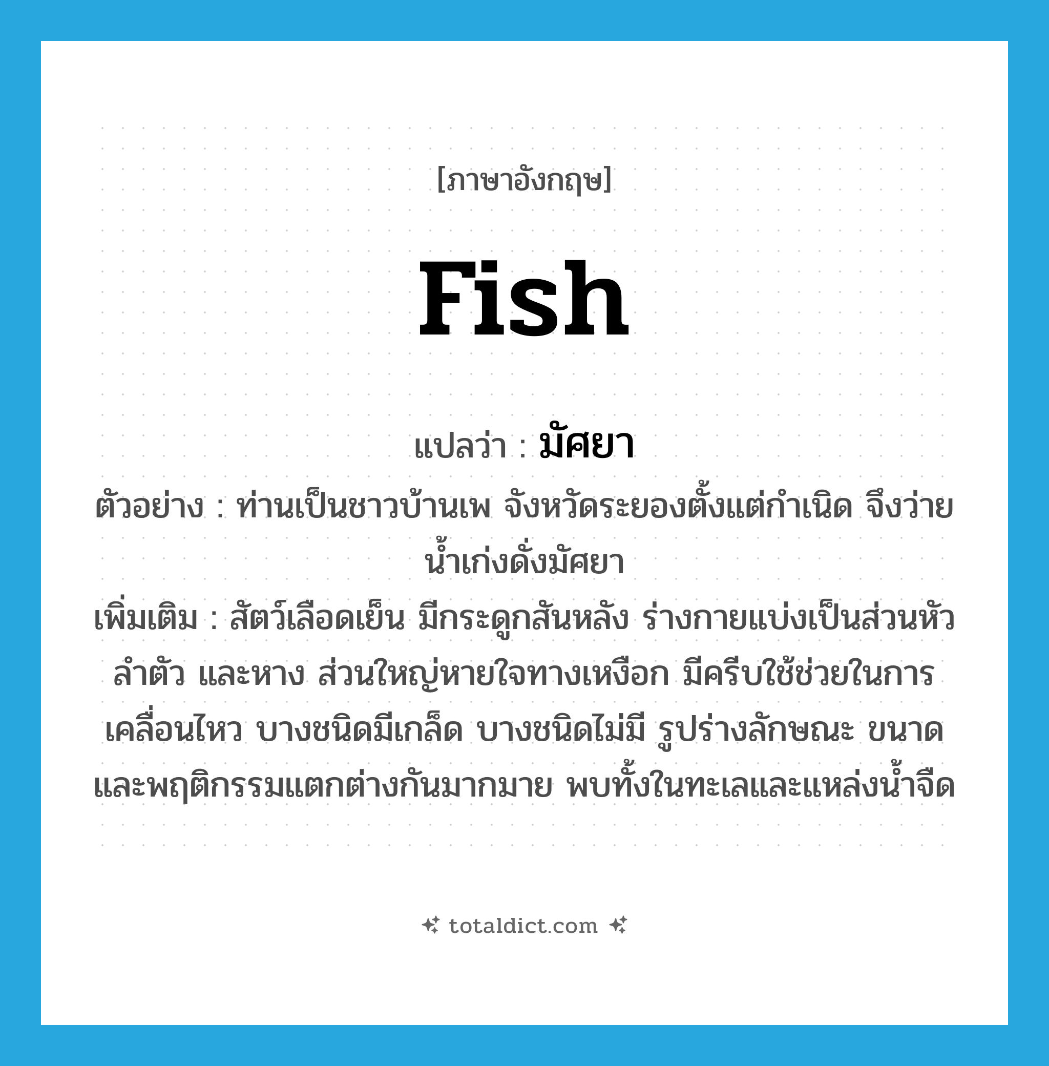 fish แปลว่า?, คำศัพท์ภาษาอังกฤษ fish แปลว่า มัศยา ประเภท N ตัวอย่าง ท่านเป็นชาวบ้านเพ จังหวัดระยองตั้งแต่กำเนิด จึงว่ายน้ำเก่งดั่งมัศยา เพิ่มเติม สัตว์เลือดเย็น มีกระดูกสันหลัง ร่างกายแบ่งเป็นส่วนหัว ลำตัว และหาง ส่วนใหญ่หายใจทางเหงือก มีครีบใช้ช่วยในการเคลื่อนไหว บางชนิดมีเกล็ด บางชนิดไม่มี รูปร่างลักษณะ ขนาด และพฤติกรรมแตกต่างกันมากมาย พบทั้งในทะเลและแหล่งน้ำจืด หมวด N