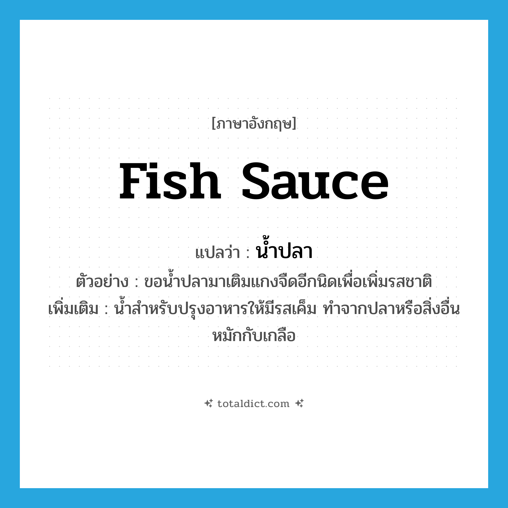 fish sauce แปลว่า?, คำศัพท์ภาษาอังกฤษ fish sauce แปลว่า น้ำปลา ประเภท N ตัวอย่าง ขอน้ำปลามาเติมแกงจืดอีกนิดเพื่อเพิ่มรสชาติ เพิ่มเติม น้ำสำหรับปรุงอาหารให้มีรสเค็ม ทำจากปลาหรือสิ่งอื่นหมักกับเกลือ หมวด N