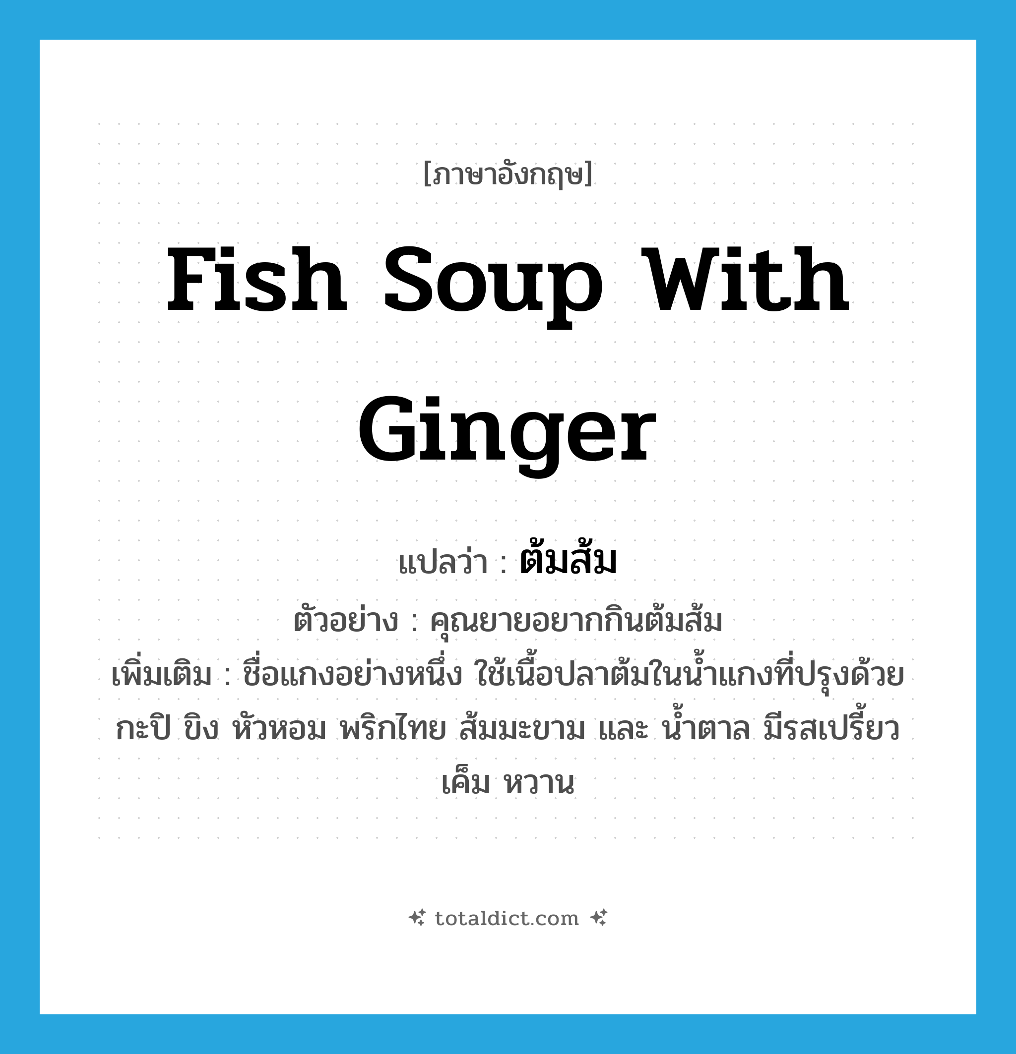 fish soup with ginger แปลว่า?, คำศัพท์ภาษาอังกฤษ fish soup with ginger แปลว่า ต้มส้ม ประเภท N ตัวอย่าง คุณยายอยากกินต้มส้ม เพิ่มเติม ชื่อแกงอย่างหนึ่ง ใช้เนื้อปลาต้มในน้ำแกงที่ปรุงด้วยกะปิ ขิง หัวหอม พริกไทย ส้มมะขาม และ น้ำตาล มีรสเปรี้ยว เค็ม หวาน หมวด N