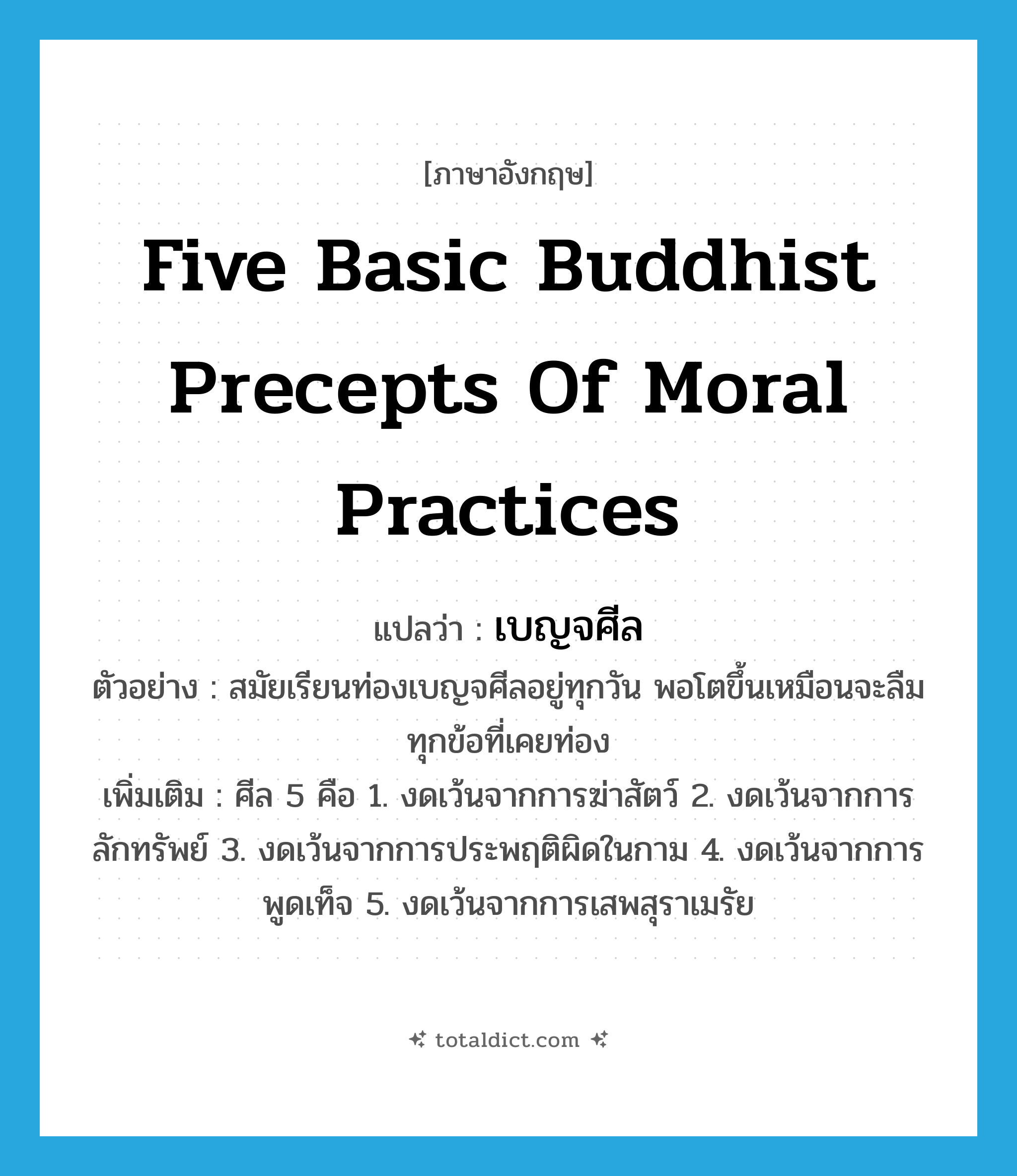 five basic Buddhist precepts of moral practices แปลว่า?, คำศัพท์ภาษาอังกฤษ five basic Buddhist precepts of moral practices แปลว่า เบญจศีล ประเภท N ตัวอย่าง สมัยเรียนท่องเบญจศีลอยู่ทุกวัน พอโตขึ้นเหมือนจะลืมทุกข้อที่เคยท่อง เพิ่มเติม ศีล 5 คือ 1. งดเว้นจากการฆ่าสัตว์ 2. งดเว้นจากการลักทรัพย์ 3. งดเว้นจากการประพฤติผิดในกาม 4. งดเว้นจากการพูดเท็จ 5. งดเว้นจากการเสพสุราเมรัย หมวด N