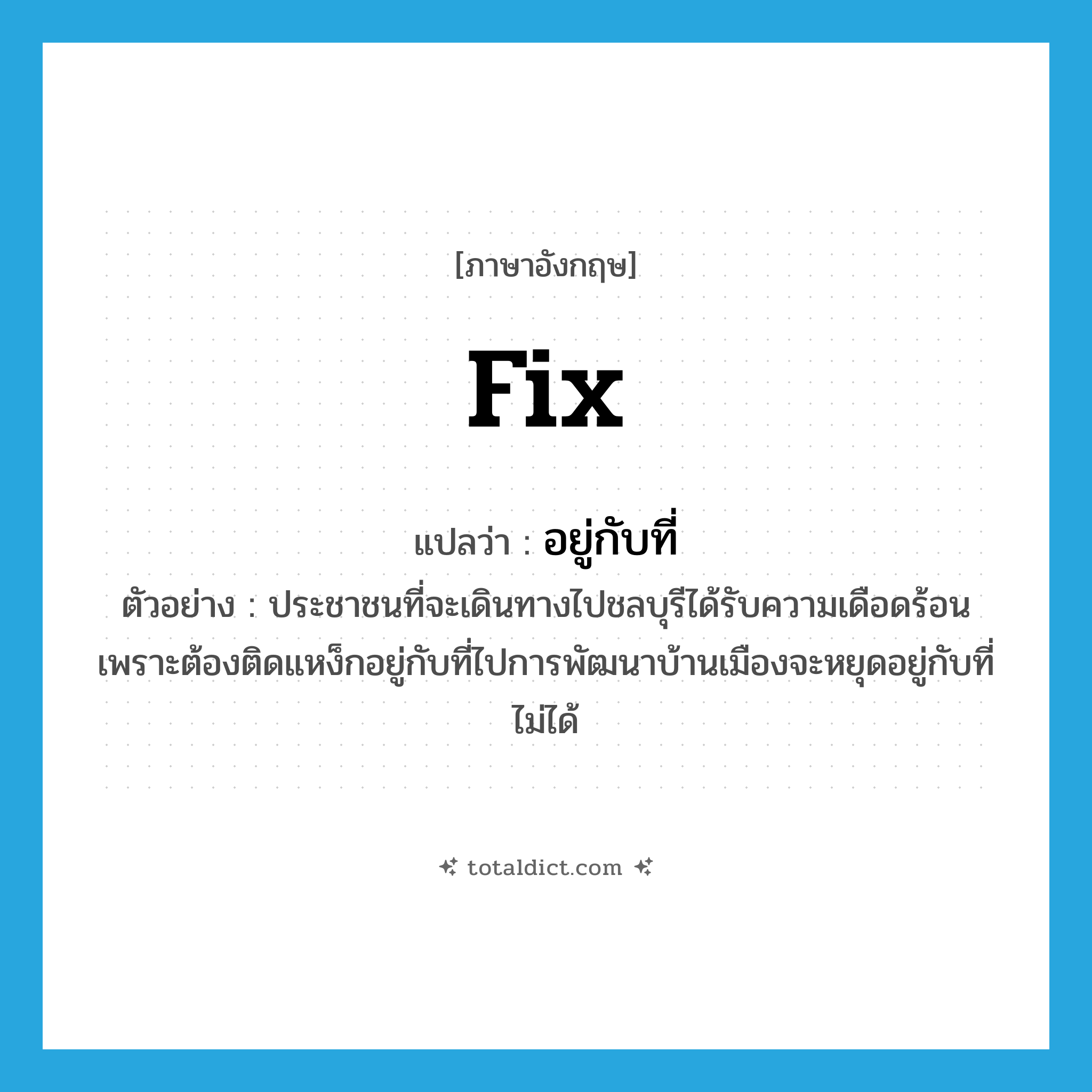 fix แปลว่า?, คำศัพท์ภาษาอังกฤษ fix แปลว่า อยู่กับที่ ประเภท V ตัวอย่าง ประชาชนที่จะเดินทางไปชลบุรีได้รับความเดือดร้อนเพราะต้องติดแหง็กอยู่กับที่ไปการพัฒนาบ้านเมืองจะหยุดอยู่กับที่ไม่ได้ หมวด V