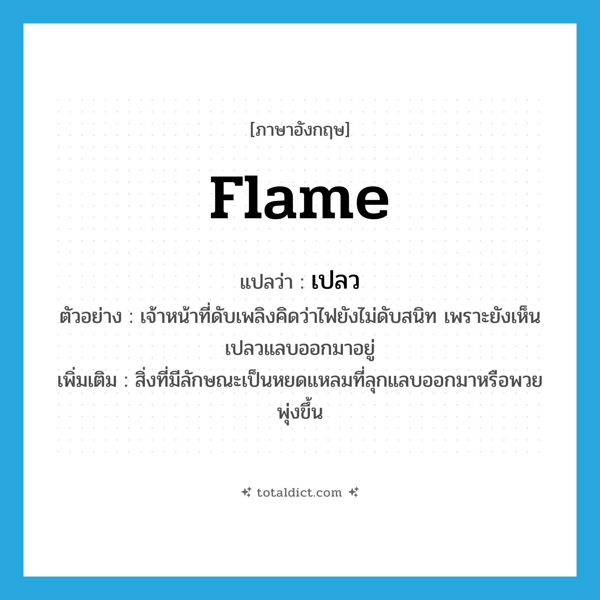 flame แปลว่า?, คำศัพท์ภาษาอังกฤษ flame แปลว่า เปลว ประเภท N ตัวอย่าง เจ้าหน้าที่ดับเพลิงคิดว่าไฟยังไม่ดับสนิท เพราะยังเห็นเปลวแลบออกมาอยู่ เพิ่มเติม สิ่งที่มีลักษณะเป็นหยดแหลมที่ลุกแลบออกมาหรือพวยพุ่งขึ้น หมวด N