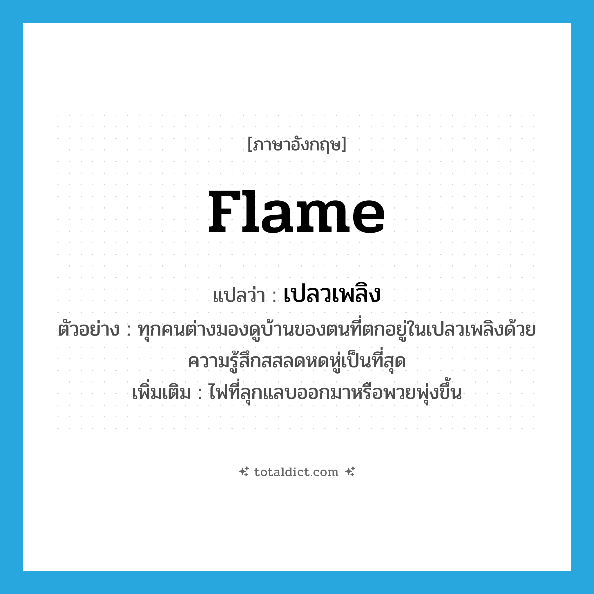 flame แปลว่า?, คำศัพท์ภาษาอังกฤษ flame แปลว่า เปลวเพลิง ประเภท N ตัวอย่าง ทุกคนต่างมองดูบ้านของตนที่ตกอยู่ในเปลวเพลิงด้วยความรู้สึกสสลดหดหู่เป็นที่สุด เพิ่มเติม ไฟที่ลุกแลบออกมาหรือพวยพุ่งขึ้น หมวด N