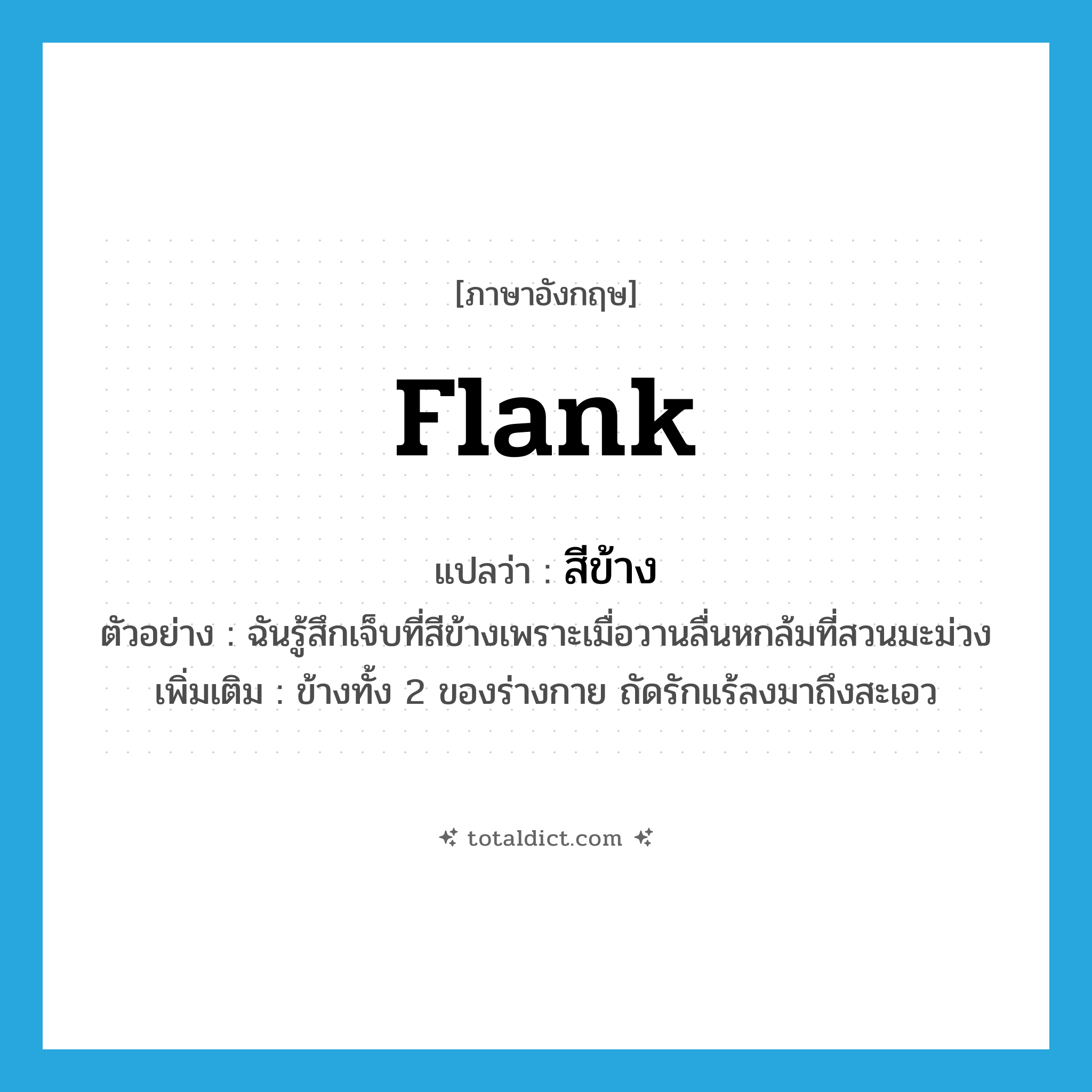 flank แปลว่า?, คำศัพท์ภาษาอังกฤษ flank แปลว่า สีข้าง ประเภท N ตัวอย่าง ฉันรู้สึกเจ็บที่สีข้างเพราะเมื่อวานลื่นหกล้มที่สวนมะม่วง เพิ่มเติม ข้างทั้ง 2 ของร่างกาย ถัดรักแร้ลงมาถึงสะเอว หมวด N