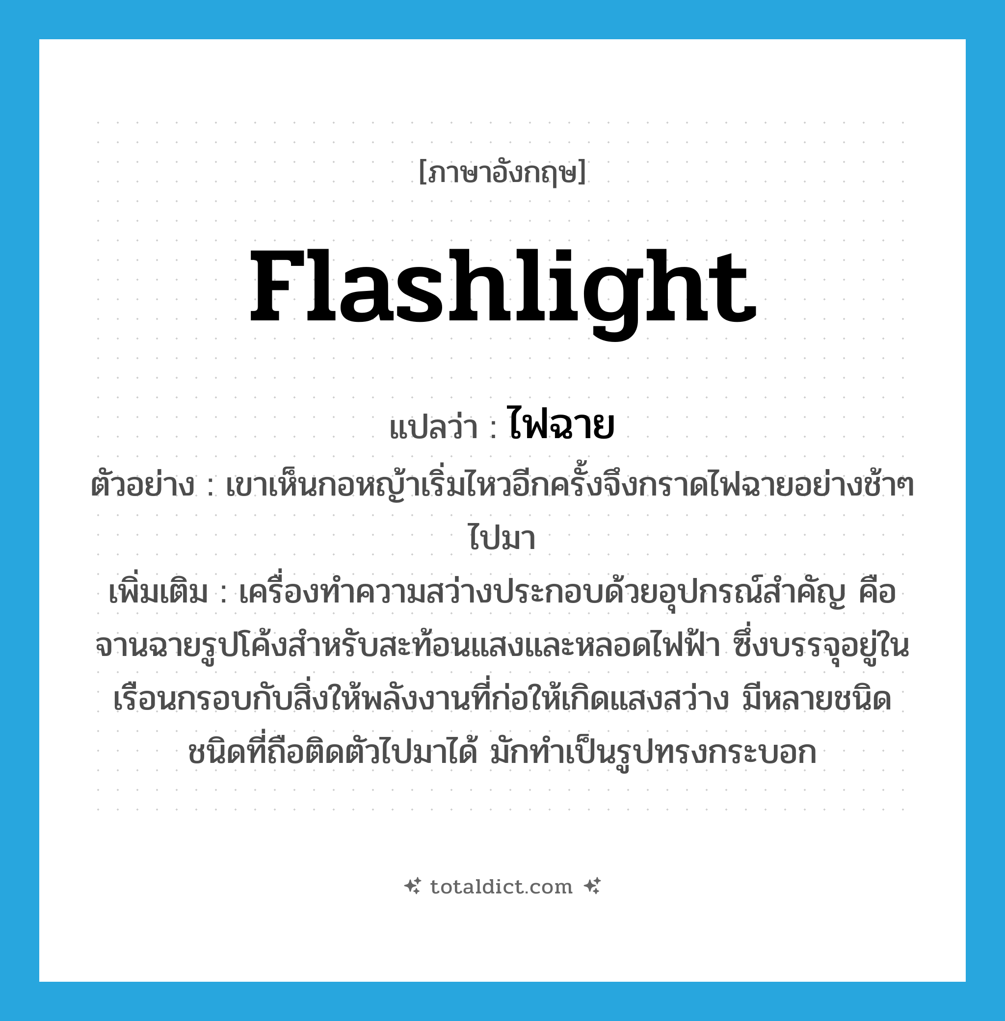 flashlight แปลว่า?, คำศัพท์ภาษาอังกฤษ flashlight แปลว่า ไฟฉาย ประเภท N ตัวอย่าง เขาเห็นกอหญ้าเริ่มไหวอีกครั้งจึงกราดไฟฉายอย่างช้าๆ ไปมา เพิ่มเติม เครื่องทำความสว่างประกอบด้วยอุปกรณ์สำคัญ คือ จานฉายรูปโค้งสำหรับสะท้อนแสงและหลอดไฟฟ้า ซึ่งบรรจุอยู่ในเรือนกรอบกับสิ่งให้พลังงานที่ก่อให้เกิดแสงสว่าง มีหลายชนิด ชนิดที่ถือติดตัวไปมาได้ มักทำเป็นรูปทรงกระบอก หมวด N