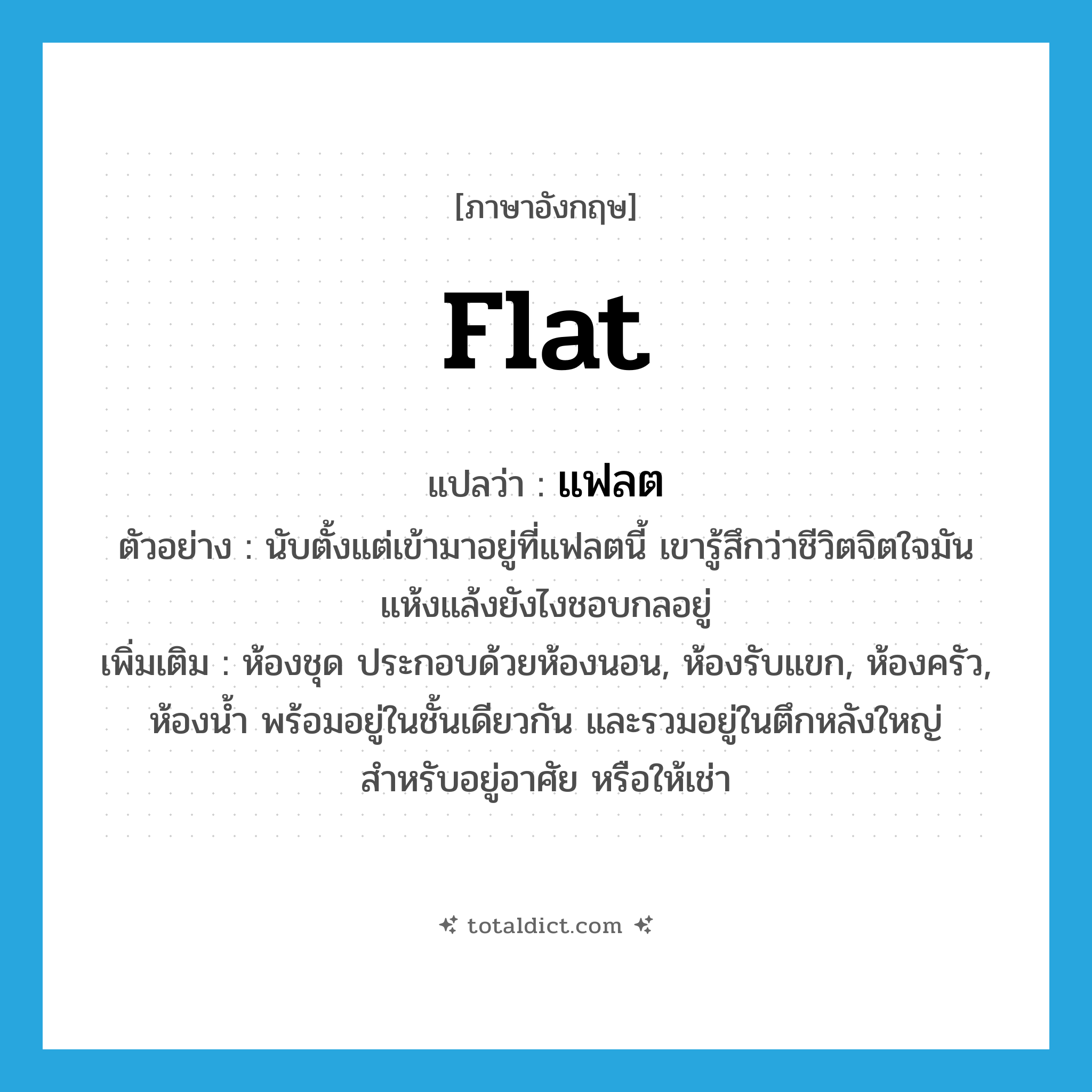 flat แปลว่า?, คำศัพท์ภาษาอังกฤษ flat แปลว่า แฟลต ประเภท N ตัวอย่าง นับตั้งแต่เข้ามาอยู่ที่แฟลตนี้ เขารู้สึกว่าชีวิตจิตใจมันแห้งแล้งยังไงชอบกลอยู่ เพิ่มเติม ห้องชุด ประกอบด้วยห้องนอน, ห้องรับแขก, ห้องครัว, ห้องน้ำ พร้อมอยู่ในชั้นเดียวกัน และรวมอยู่ในตึกหลังใหญ่ สำหรับอยู่อาศัย หรือให้เช่า หมวด N