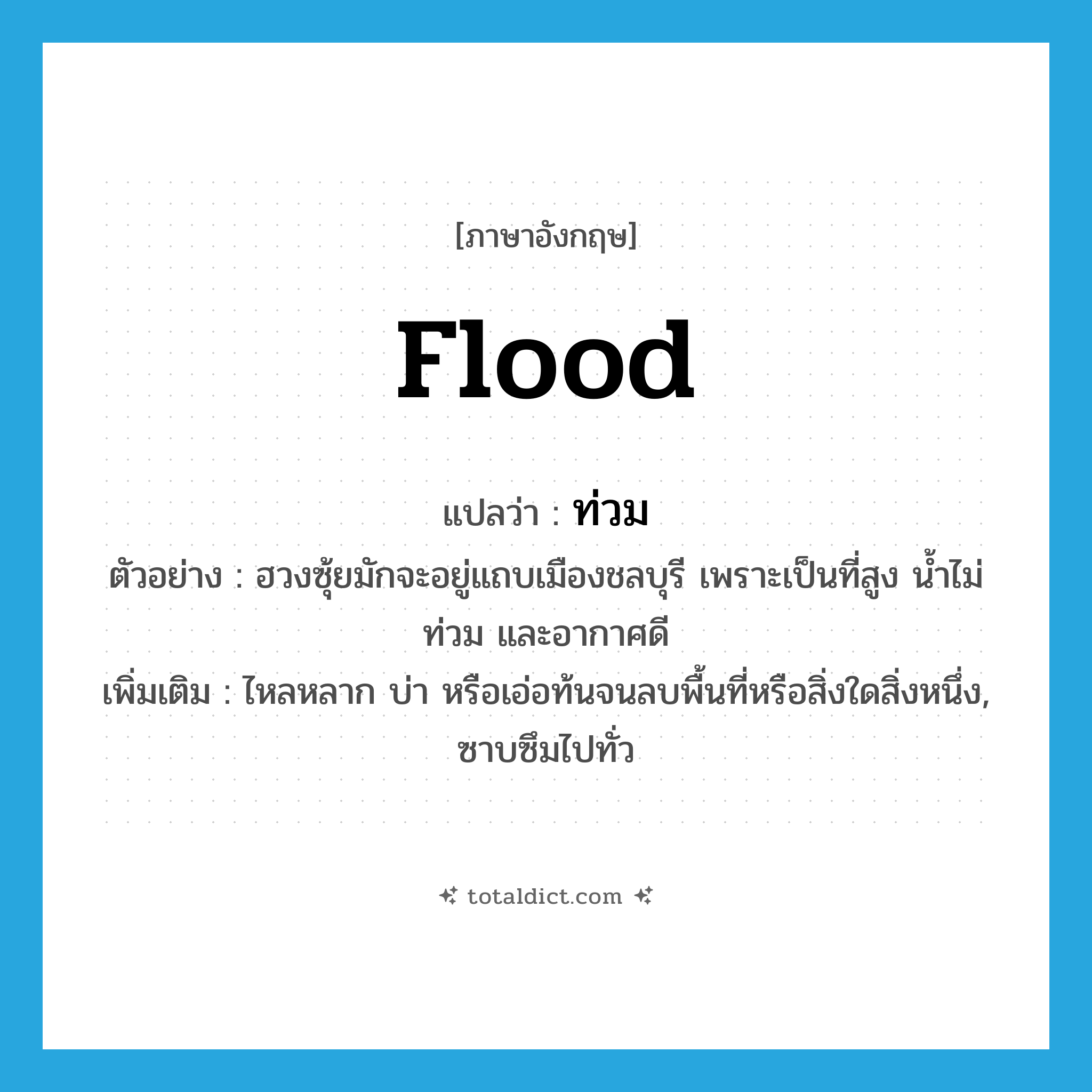 flood แปลว่า?, คำศัพท์ภาษาอังกฤษ flood แปลว่า ท่วม ประเภท V ตัวอย่าง ฮวงซุ้ยมักจะอยู่แถบเมืองชลบุรี เพราะเป็นที่สูง น้ำไม่ท่วม และอากาศดี เพิ่มเติม ไหลหลาก บ่า หรือเอ่อท้นจนลบพื้นที่หรือสิ่งใดสิ่งหนึ่ง, ซาบซึมไปทั่ว หมวด V