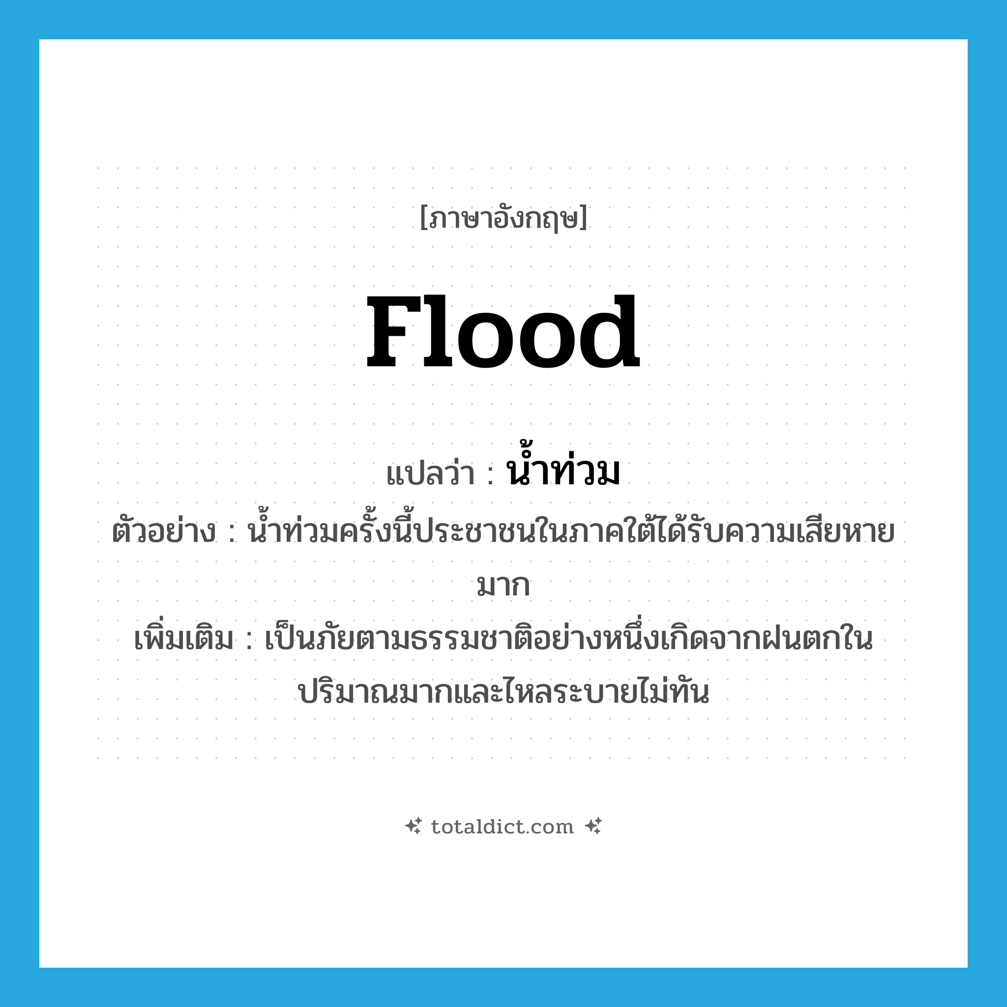 flood แปลว่า?, คำศัพท์ภาษาอังกฤษ flood แปลว่า น้ำท่วม ประเภท N ตัวอย่าง น้ำท่วมครั้งนี้ประชาชนในภาคใต้ได้รับความเสียหายมาก เพิ่มเติม เป็นภัยตามธรรมชาติอย่างหนึ่งเกิดจากฝนตกในปริมาณมากและไหลระบายไม่ทัน หมวด N