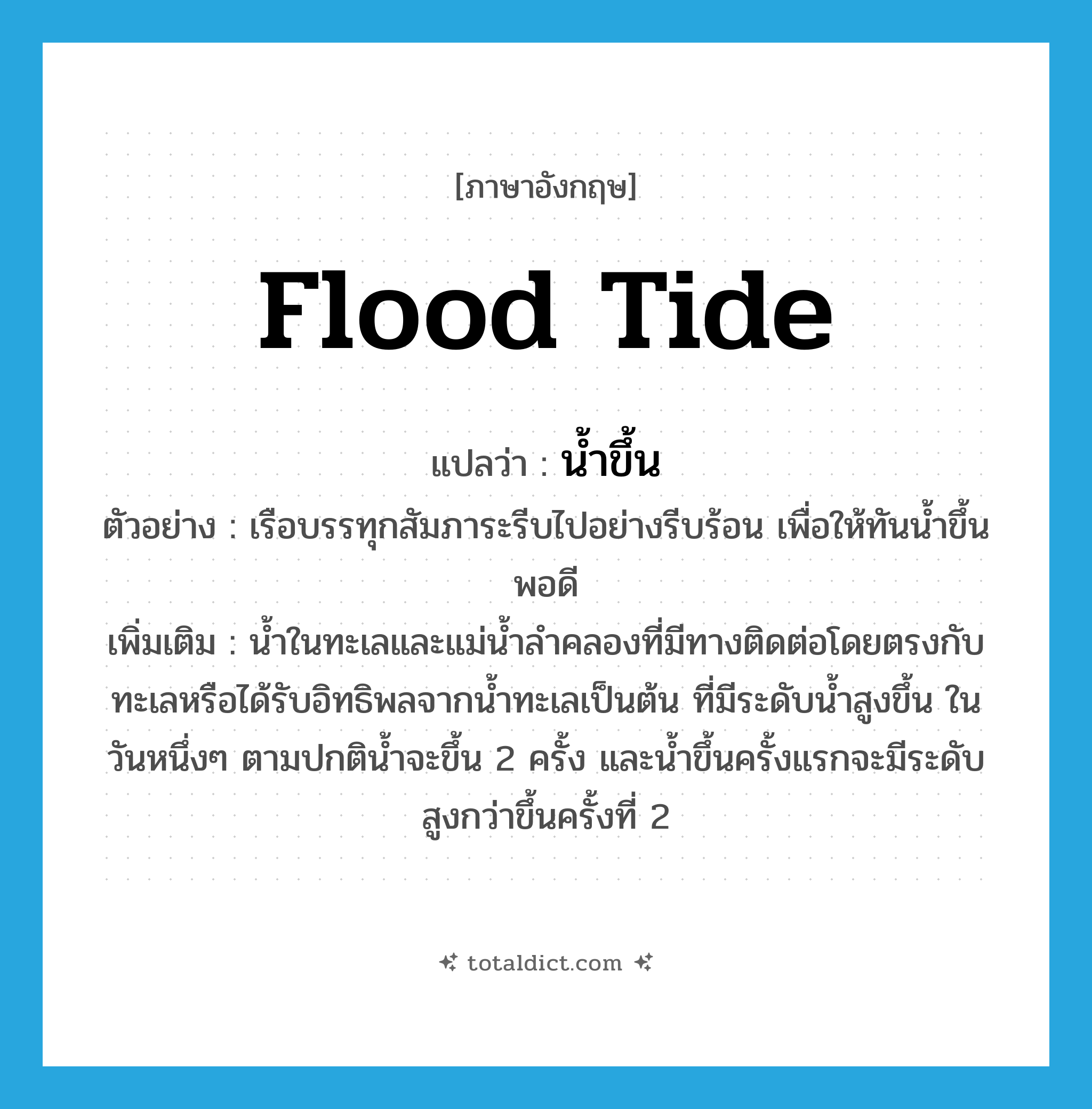 flood tide แปลว่า?, คำศัพท์ภาษาอังกฤษ flood tide แปลว่า น้ำขึ้น ประเภท N ตัวอย่าง เรือบรรทุกสัมภาระรีบไปอย่างรีบร้อน เพื่อให้ทันน้ำขึ้นพอดี เพิ่มเติม น้ำในทะเลและแม่น้ำลำคลองที่มีทางติดต่อโดยตรงกับทะเลหรือได้รับอิทธิพลจากน้ำทะเลเป็นต้น ที่มีระดับน้ำสูงขึ้น ในวันหนึ่งๆ ตามปกติน้ำจะขึ้น 2 ครั้ง และน้ำขึ้นครั้งแรกจะมีระดับสูงกว่าขึ้นครั้งที่ 2 หมวด N