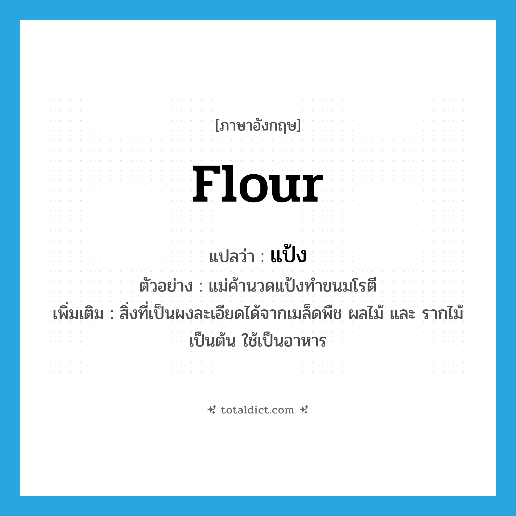 flour แปลว่า?, คำศัพท์ภาษาอังกฤษ flour แปลว่า แป้ง ประเภท N ตัวอย่าง แม่ค้านวดแป้งทำขนมโรตี เพิ่มเติม สิ่งที่เป็นผงละเอียดได้จากเมล็ดพืช ผลไม้ และ รากไม้ เป็นต้น ใช้เป็นอาหาร หมวด N