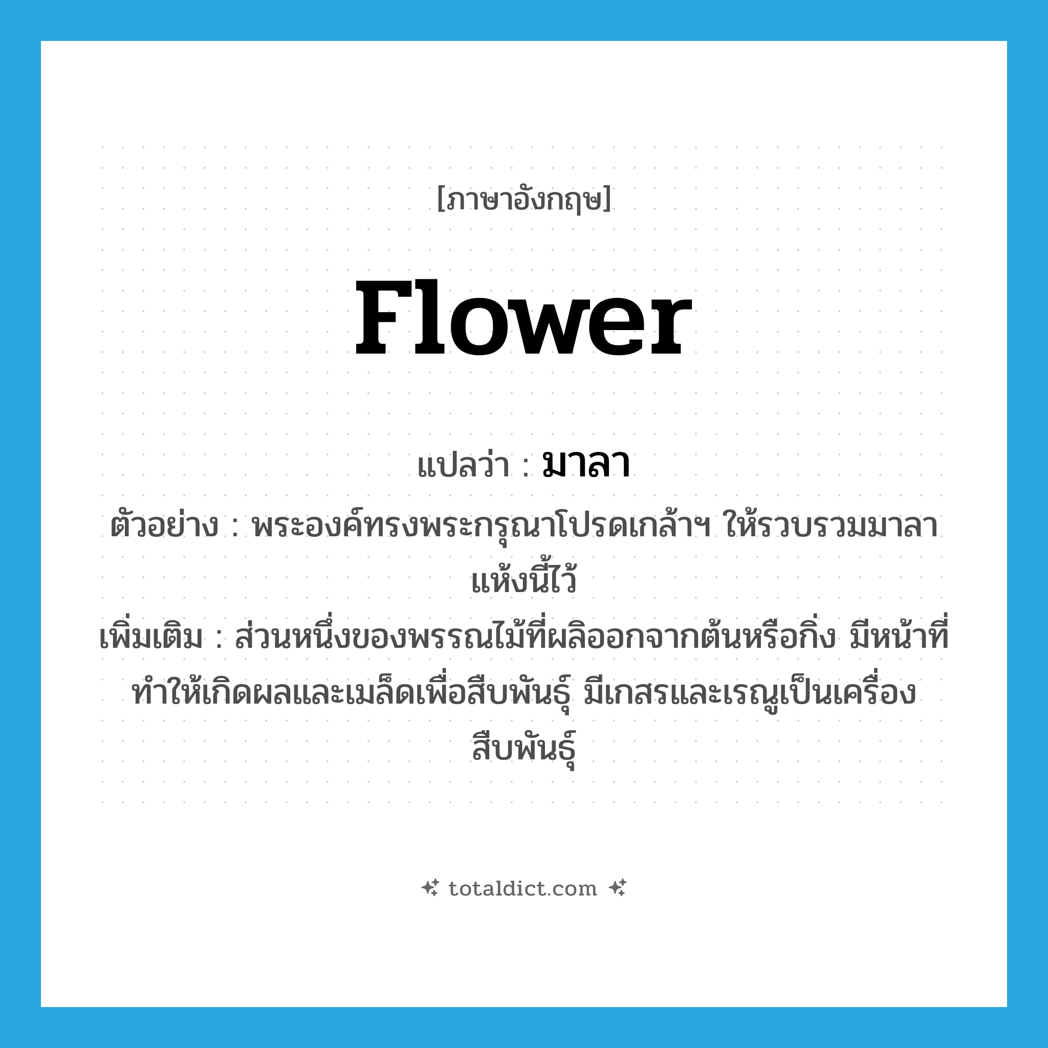 flower แปลว่า?, คำศัพท์ภาษาอังกฤษ flower แปลว่า มาลา ประเภท N ตัวอย่าง พระองค์ทรงพระกรุณาโปรดเกล้าฯ ให้รวบรวมมาลาแห้งนี้ไว้ เพิ่มเติม ส่วนหนึ่งของพรรณไม้ที่ผลิออกจากต้นหรือกิ่ง มีหน้าที่ทำให้เกิดผลและเมล็ดเพื่อสืบพันธุ์ มีเกสรและเรณูเป็นเครื่องสืบพันธุ์ หมวด N