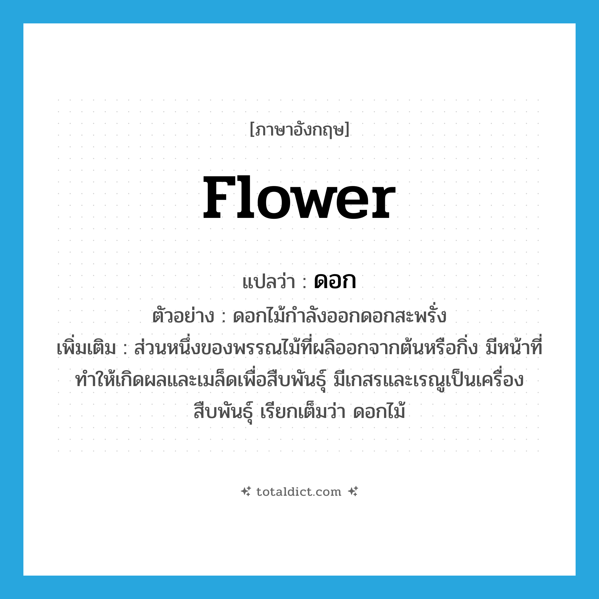 flower แปลว่า?, คำศัพท์ภาษาอังกฤษ flower แปลว่า ดอก ประเภท N ตัวอย่าง ดอกไม้กำลังออกดอกสะพรั่ง เพิ่มเติม ส่วนหนึ่งของพรรณไม้ที่ผลิออกจากต้นหรือกิ่ง มีหน้าที่ทำให้เกิดผลและเมล็ดเพื่อสืบพันธุ์ มีเกสรและเรณูเป็นเครื่องสืบพันธุ์ เรียกเต็มว่า ดอกไม้ หมวด N