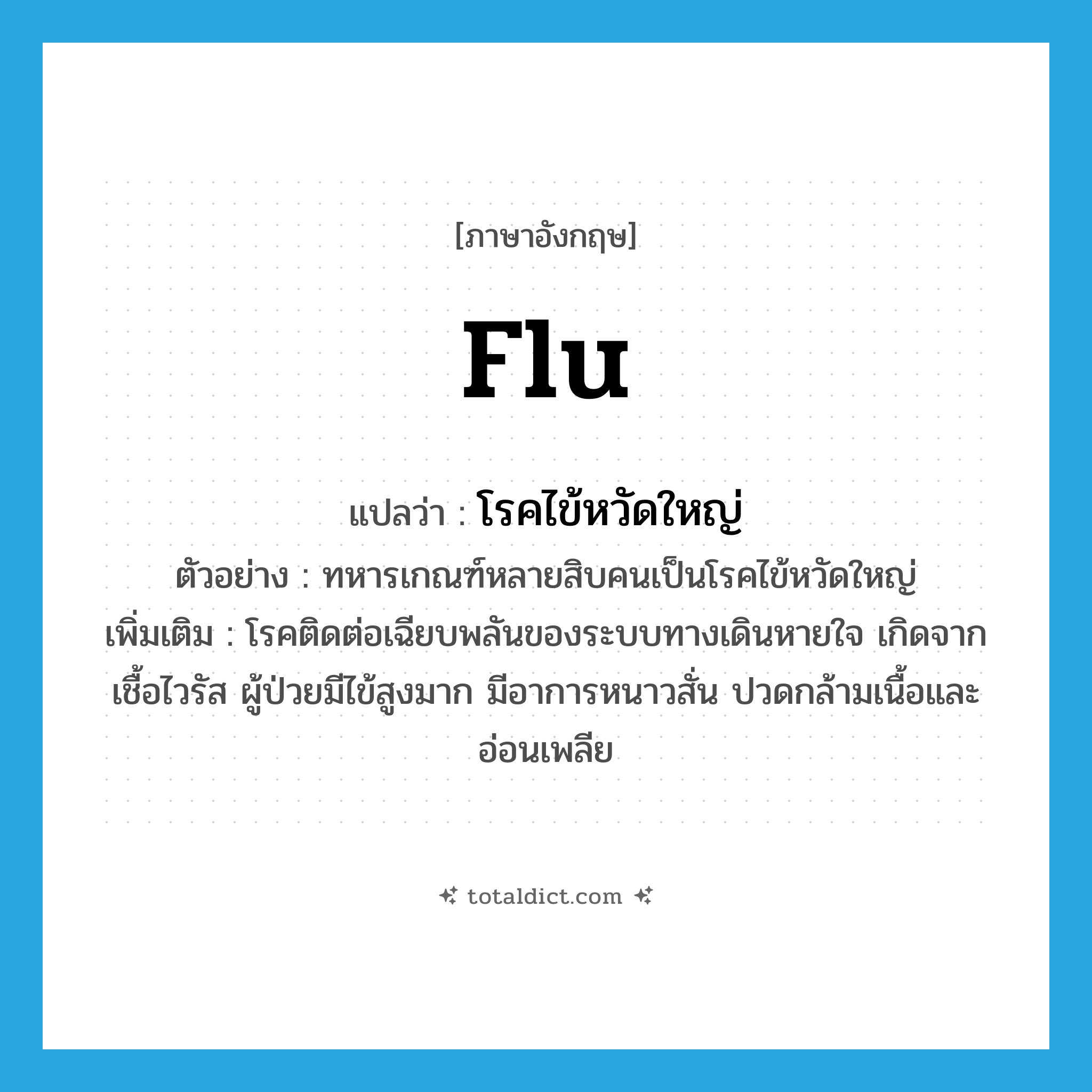 flu แปลว่า?, คำศัพท์ภาษาอังกฤษ flu แปลว่า โรคไข้หวัดใหญ่ ประเภท N ตัวอย่าง ทหารเกณฑ์หลายสิบคนเป็นโรคไข้หวัดใหญ่ เพิ่มเติม โรคติดต่อเฉียบพลันของระบบทางเดินหายใจ เกิดจากเชื้อไวรัส ผู้ป่วยมีไข้สูงมาก มีอาการหนาวสั่น ปวดกล้ามเนื้อและอ่อนเพลีย หมวด N