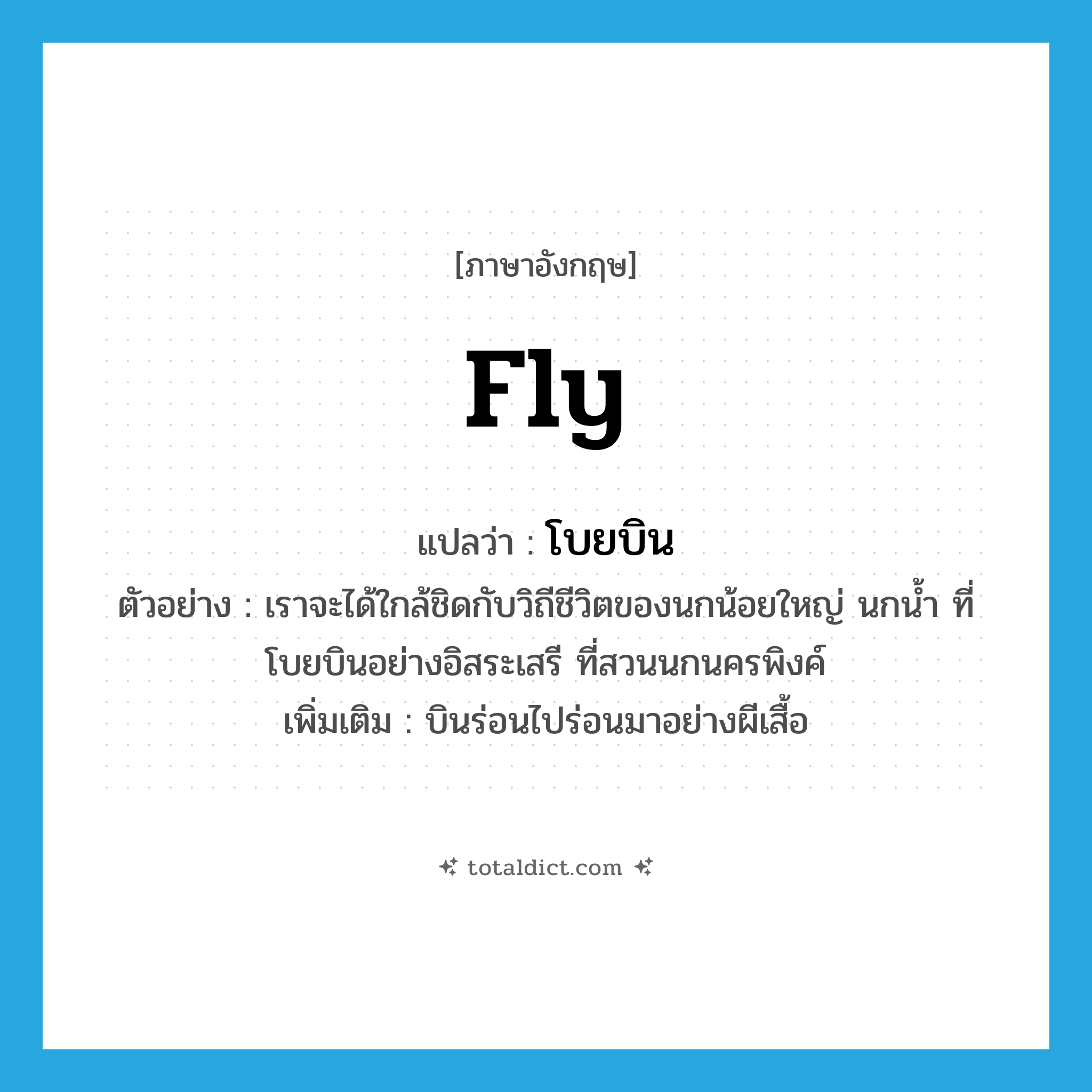 fly แปลว่า?, คำศัพท์ภาษาอังกฤษ fly แปลว่า โบยบิน ประเภท V ตัวอย่าง เราจะได้ใกล้ชิดกับวิถีชีวิตของนกน้อยใหญ่ นกน้ำ ที่โบยบินอย่างอิสระเสรี ที่สวนนกนครพิงค์ เพิ่มเติม บินร่อนไปร่อนมาอย่างผีเสื้อ หมวด V