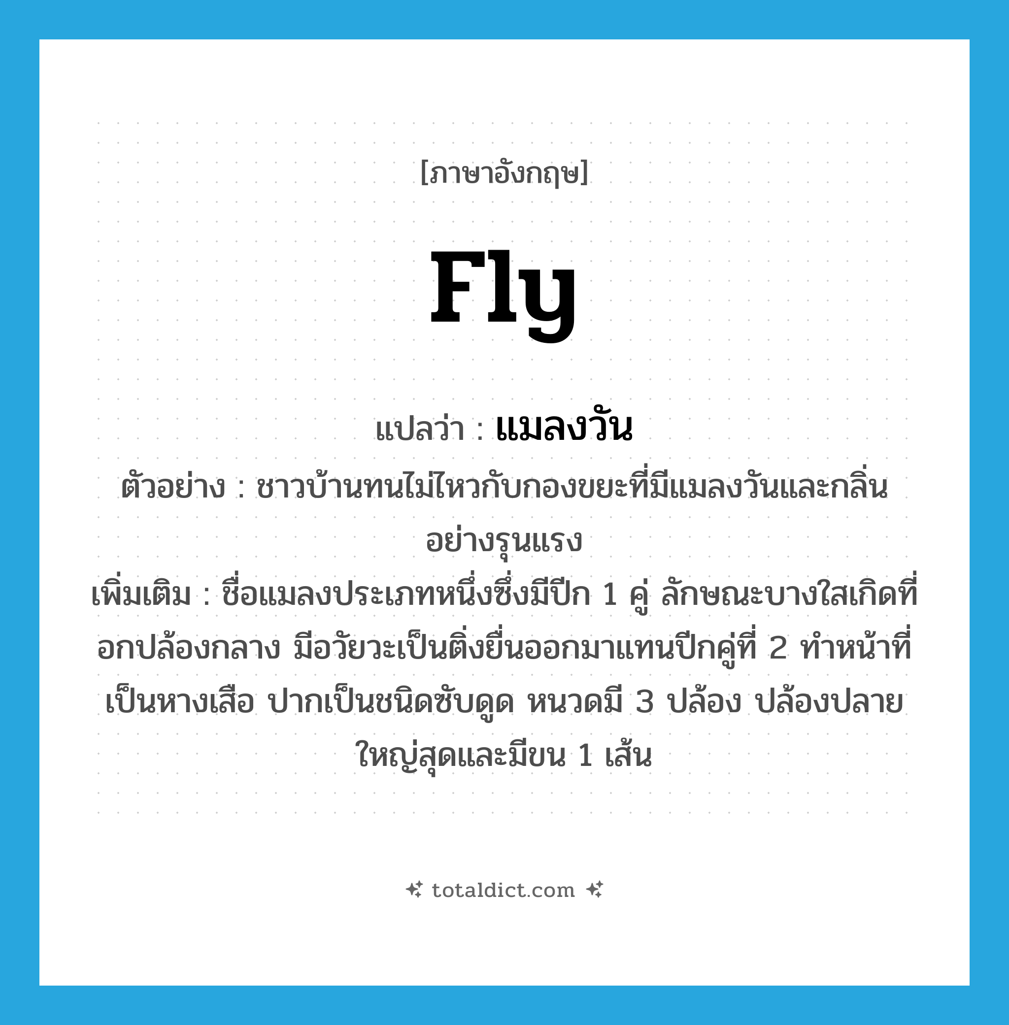 fly แปลว่า?, คำศัพท์ภาษาอังกฤษ fly แปลว่า แมลงวัน ประเภท N ตัวอย่าง ชาวบ้านทนไม่ไหวกับกองขยะที่มีแมลงวันและกลิ่นอย่างรุนแรง เพิ่มเติม ชื่อแมลงประเภทหนึ่งซึ่งมีปีก 1 คู่ ลักษณะบางใสเกิดที่อกปล้องกลาง มีอวัยวะเป็นติ่งยื่นออกมาแทนปีกคู่ที่ 2 ทำหน้าที่เป็นหางเสือ ปากเป็นชนิดซับดูด หนวดมี 3 ปล้อง ปล้องปลายใหญ่สุดและมีขน 1 เส้น หมวด N