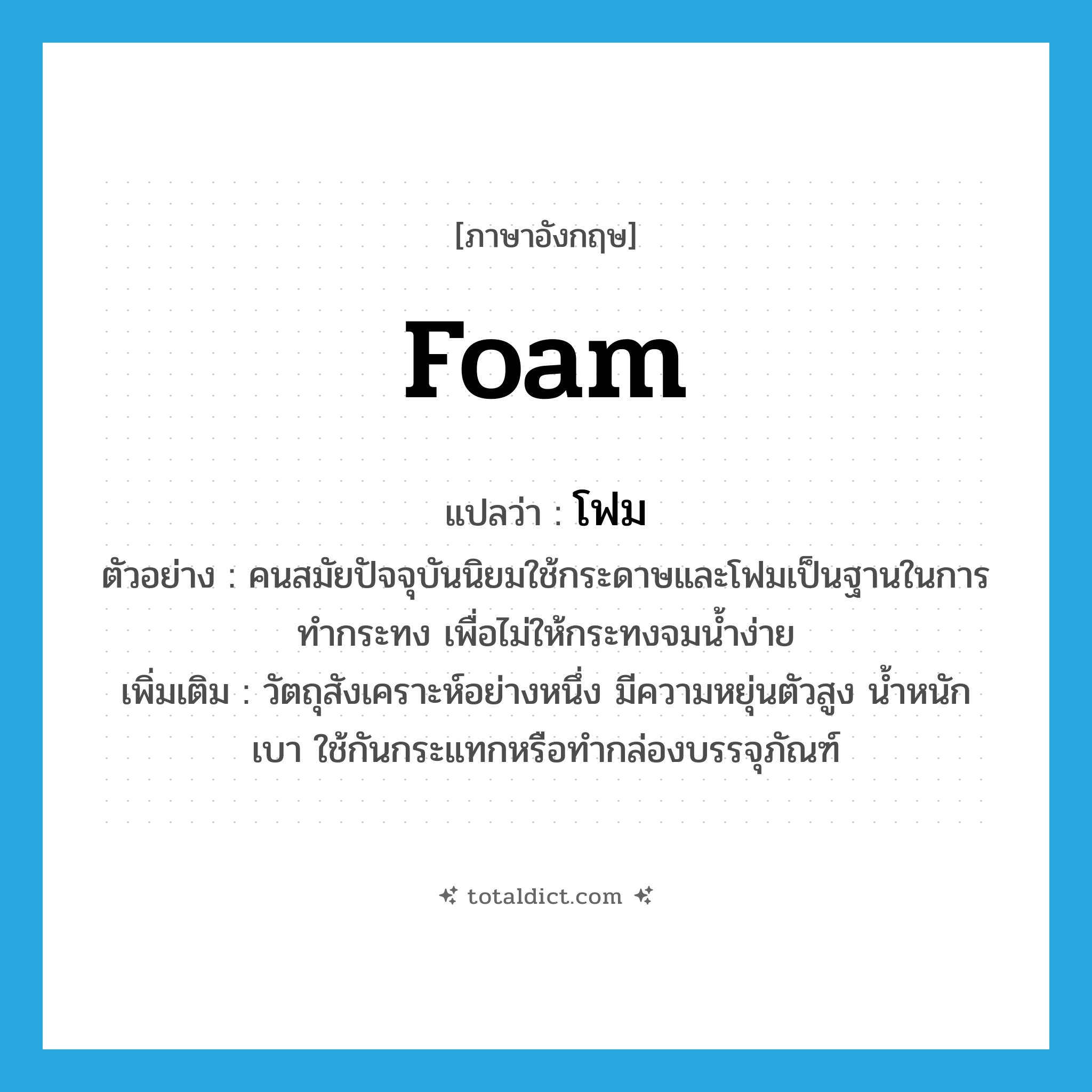 foam แปลว่า?, คำศัพท์ภาษาอังกฤษ foam แปลว่า โฟม ประเภท N ตัวอย่าง คนสมัยปัจจุบันนิยมใช้กระดาษและโฟมเป็นฐานในการทำกระทง เพื่อไม่ให้กระทงจมน้ำง่าย เพิ่มเติม วัตถุสังเคราะห์อย่างหนึ่ง มีความหยุ่นตัวสูง น้ำหนักเบา ใช้กันกระแทกหรือทำกล่องบรรจุภัณฑ์ หมวด N