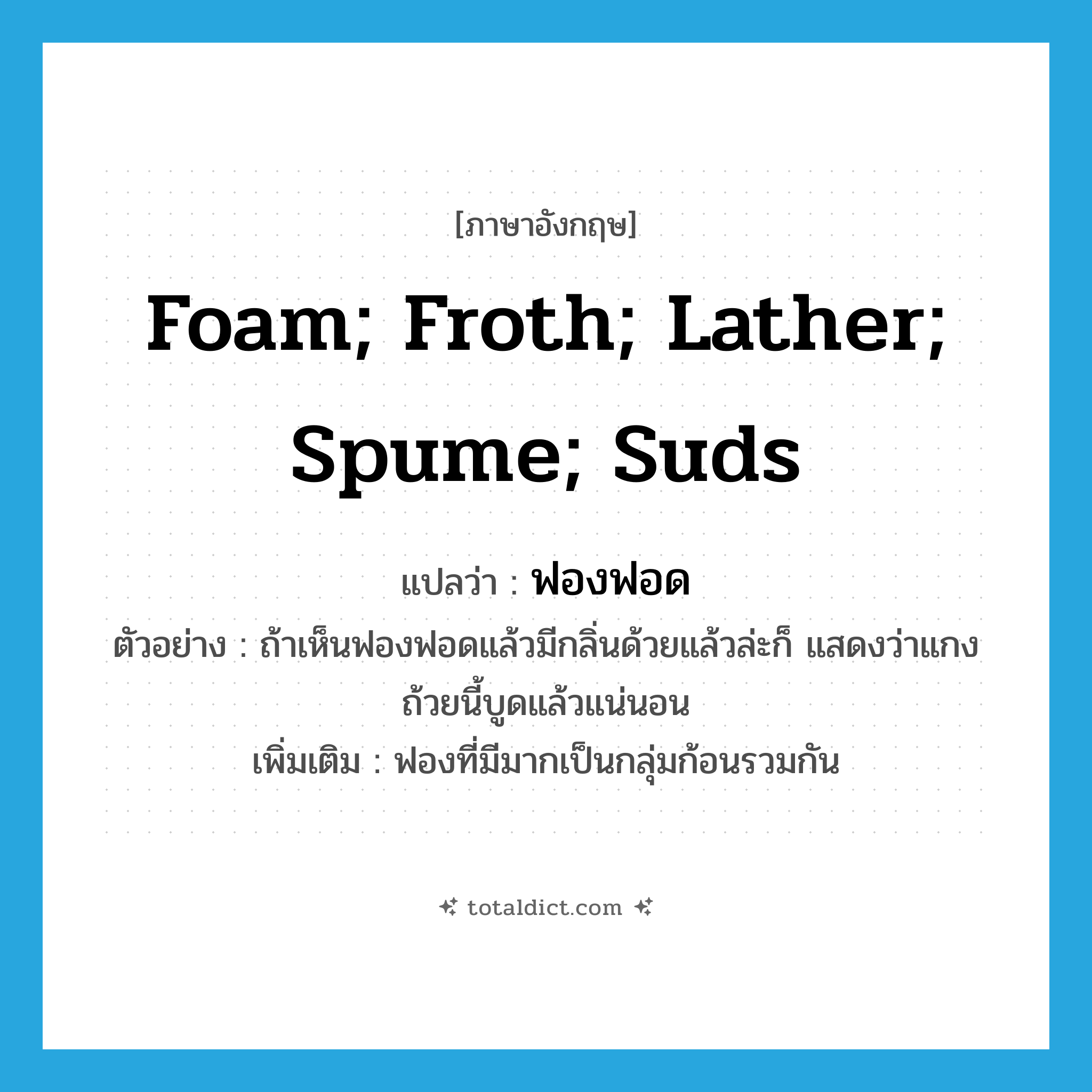 foam; froth; lather; spume; suds แปลว่า?, คำศัพท์ภาษาอังกฤษ foam; froth; lather; spume; suds แปลว่า ฟองฟอด ประเภท N ตัวอย่าง ถ้าเห็นฟองฟอดแล้วมีกลิ่นด้วยแล้วล่ะก็ แสดงว่าแกงถ้วยนี้บูดแล้วแน่นอน เพิ่มเติม ฟองที่มีมากเป็นกลุ่มก้อนรวมกัน หมวด N