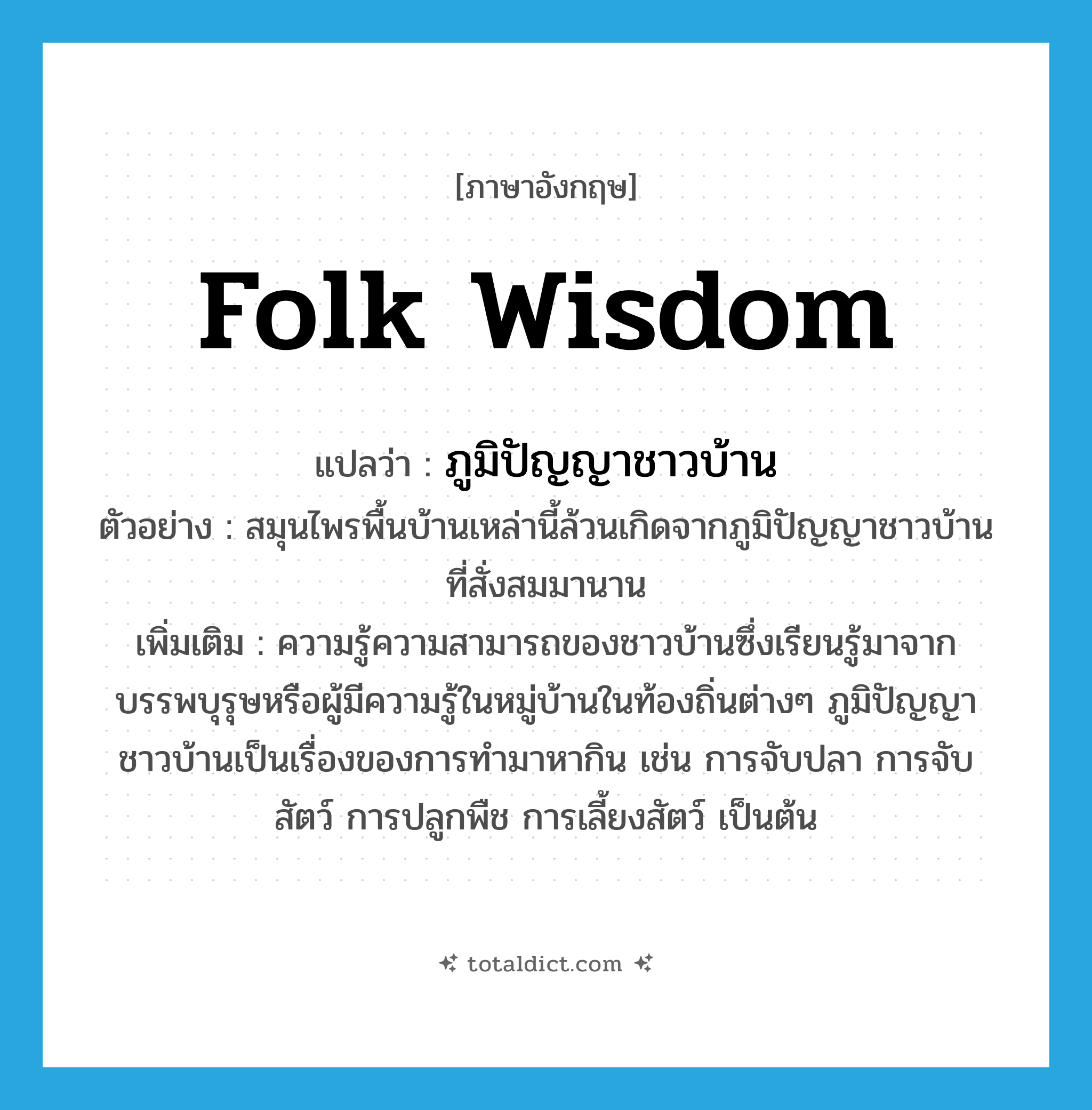 folk wisdom แปลว่า?, คำศัพท์ภาษาอังกฤษ folk wisdom แปลว่า ภูมิปัญญาชาวบ้าน ประเภท N ตัวอย่าง สมุนไพรพื้นบ้านเหล่านี้ล้วนเกิดจากภูมิปัญญาชาวบ้านที่สั่งสมมานาน เพิ่มเติม ความรู้ความสามารถของชาวบ้านซึ่งเรียนรู้มาจากบรรพบุรุษหรือผู้มีความรู้ในหมู่บ้านในท้องถิ่นต่างๆ ภูมิปัญญาชาวบ้านเป็นเรื่องของการทำมาหากิน เช่น การจับปลา การจับสัตว์ การปลูกพืช การเลี้ยงสัตว์ เป็นต้น หมวด N