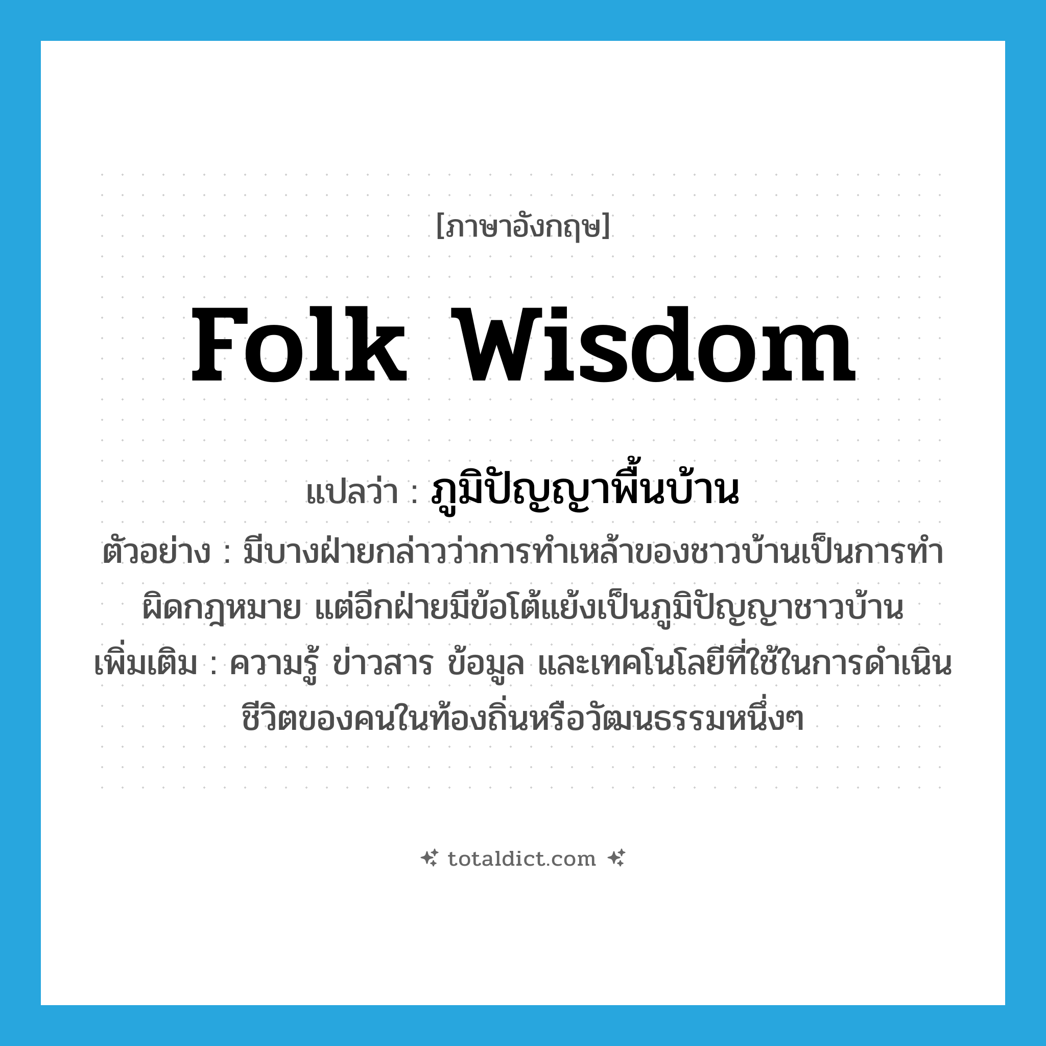 folk wisdom แปลว่า?, คำศัพท์ภาษาอังกฤษ folk wisdom แปลว่า ภูมิปัญญาพื้นบ้าน ประเภท N ตัวอย่าง มีบางฝ่ายกล่าวว่าการทำเหล้าของชาวบ้านเป็นการทำผิดกฎหมาย แต่อีกฝ่ายมีข้อโต้แย้งเป็นภูมิปัญญาชาวบ้าน เพิ่มเติม ความรู้ ข่าวสาร ข้อมูล และเทคโนโลยีที่ใช้ในการดำเนินชีวิตของคนในท้องถิ่นหรือวัฒนธรรมหนึ่งๆ หมวด N