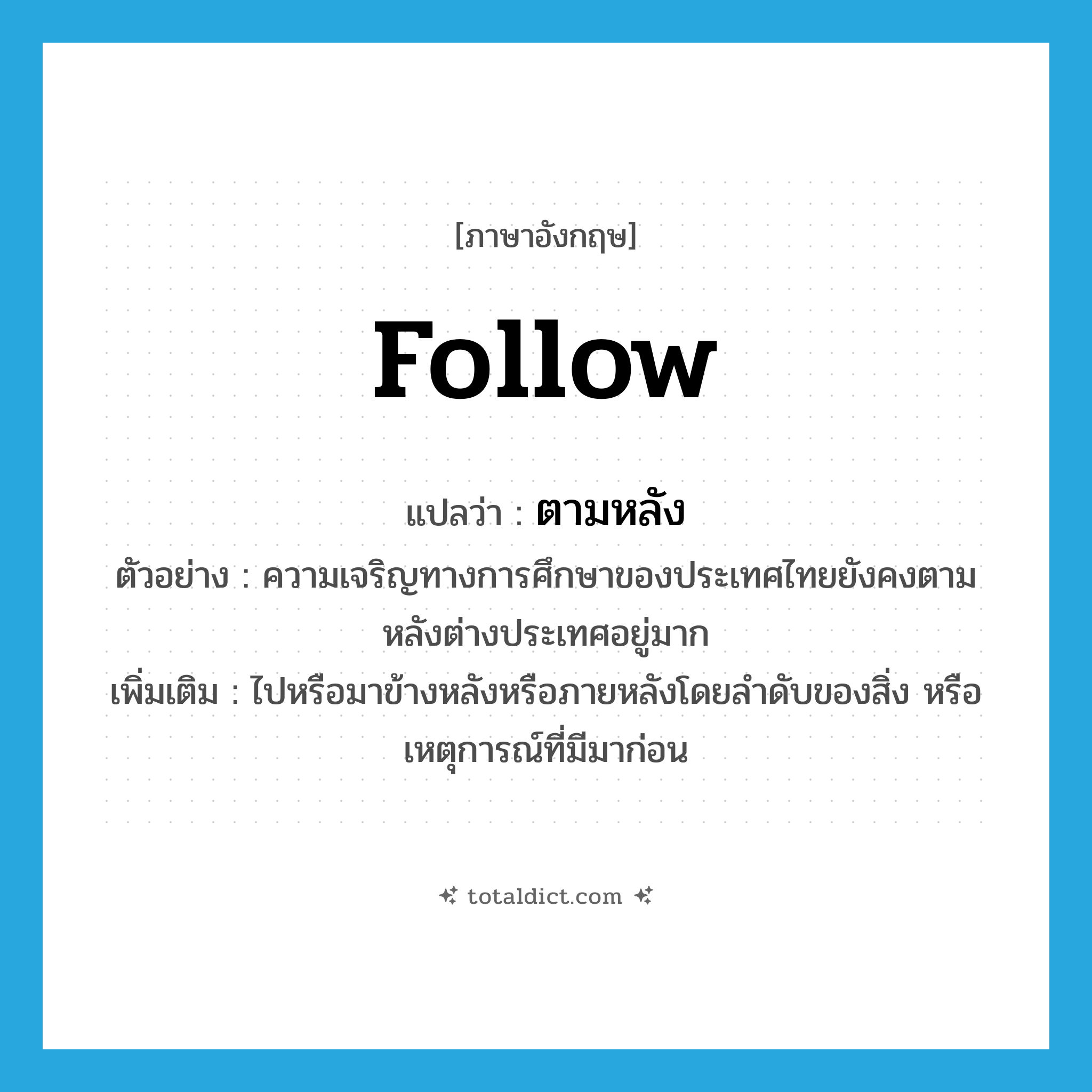 follow แปลว่า?, คำศัพท์ภาษาอังกฤษ follow แปลว่า ตามหลัง ประเภท V ตัวอย่าง ความเจริญทางการศึกษาของประเทศไทยยังคงตามหลังต่างประเทศอยู่มาก เพิ่มเติม ไปหรือมาข้างหลังหรือภายหลังโดยลำดับของสิ่ง หรือเหตุการณ์ที่มีมาก่อน หมวด V