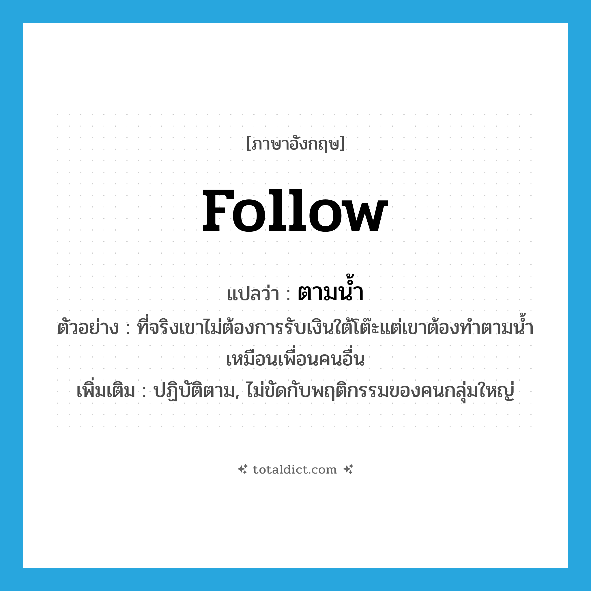 follow แปลว่า?, คำศัพท์ภาษาอังกฤษ follow แปลว่า ตามน้ำ ประเภท ADV ตัวอย่าง ที่จริงเขาไม่ต้องการรับเงินใต้โต๊ะแต่เขาต้องทำตามน้ำเหมือนเพื่อนคนอื่น เพิ่มเติม ปฏิบัติตาม, ไม่ขัดกับพฤติกรรมของคนกลุ่มใหญ่ หมวด ADV