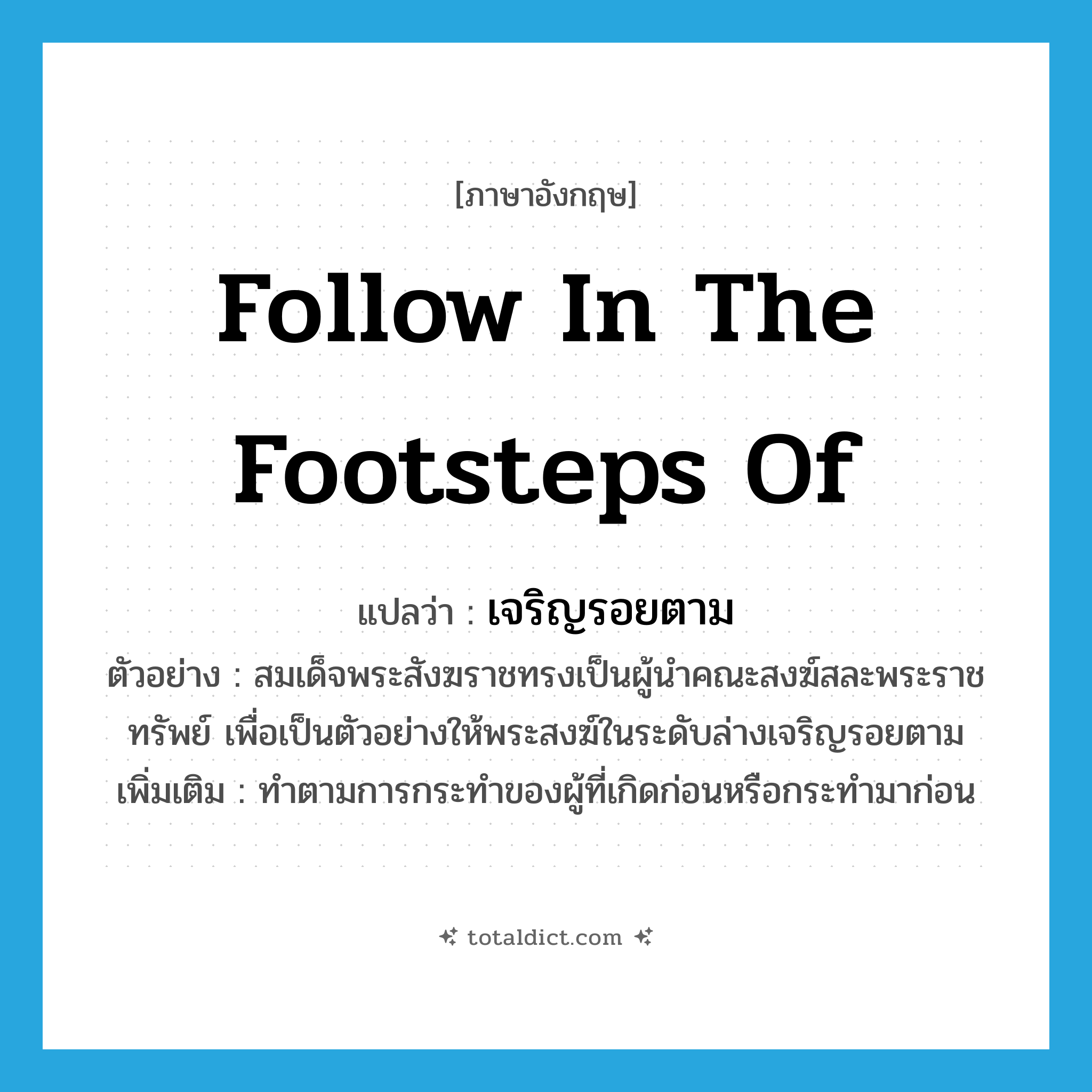 follow in the footsteps of แปลว่า?, คำศัพท์ภาษาอังกฤษ follow in the footsteps of แปลว่า เจริญรอยตาม ประเภท V ตัวอย่าง สมเด็จพระสังฆราชทรงเป็นผู้นำคณะสงฆ์สละพระราชทรัพย์ เพื่อเป็นตัวอย่างให้พระสงฆ์ในระดับล่างเจริญรอยตาม เพิ่มเติม ทำตามการกระทำของผู้ที่เกิดก่อนหรือกระทำมาก่อน หมวด V