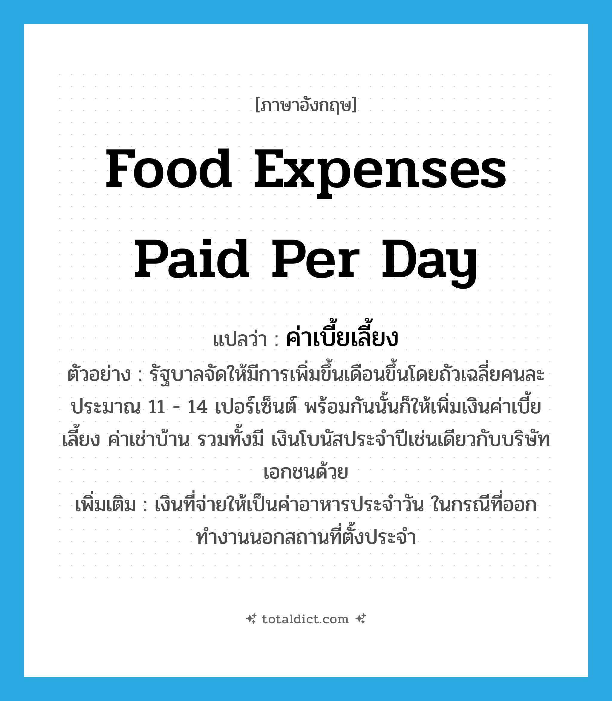 food expenses paid per day แปลว่า?, คำศัพท์ภาษาอังกฤษ food expenses paid per day แปลว่า ค่าเบี้ยเลี้ยง ประเภท N ตัวอย่าง รัฐบาลจัดให้มีการเพิ่มขึ้นเดือนขึ้นโดยถัวเฉลี่ยคนละประมาณ 11 - 14 เปอร์เซ็นต์ พร้อมกันนั้นก็ให้เพิ่มเงินค่าเบี้ยเลี้ยง ค่าเช่าบ้าน รวมทั้งมี เงินโบนัสประจำปีเช่นเดียวกับบริษัทเอกชนด้วย เพิ่มเติม เงินที่จ่ายให้เป็นค่าอาหารประจำวัน ในกรณีที่ออกทำงานนอกสถานที่ตั้งประจำ หมวด N