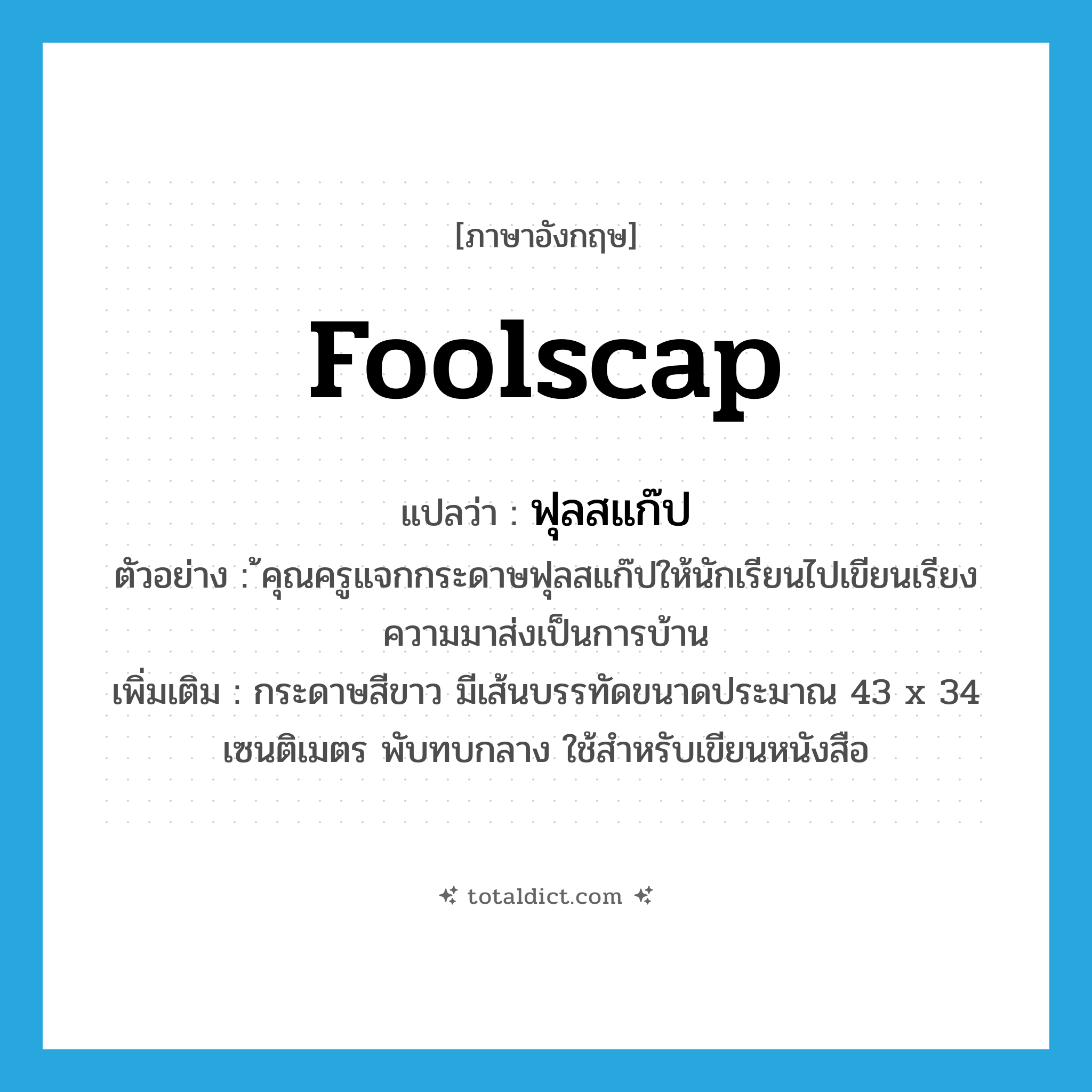 foolscap แปลว่า?, คำศัพท์ภาษาอังกฤษ foolscap แปลว่า ฟุลสแก๊ป ประเภท N ตัวอย่าง ้คุณครูแจกกระดาษฟุลสแก๊ปให้นักเรียนไปเขียนเรียงความมาส่งเป็นการบ้าน เพิ่มเติม กระดาษสีขาว มีเส้นบรรทัดขนาดประมาณ 43 x 34 เซนติเมตร พับทบกลาง ใช้สำหรับเขียนหนังสือ หมวด N