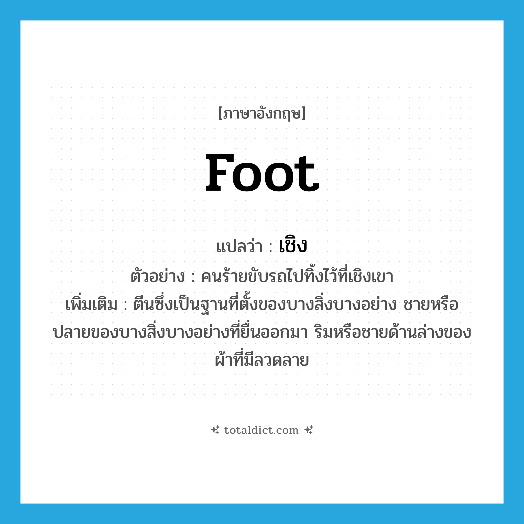 foot แปลว่า?, คำศัพท์ภาษาอังกฤษ foot แปลว่า เชิง ประเภท N ตัวอย่าง คนร้ายขับรถไปทิ้งไว้ที่เชิงเขา เพิ่มเติม ตีนซึ่งเป็นฐานที่ตั้งของบางสิ่งบางอย่าง ชายหรือปลายของบางสิ่งบางอย่างที่ยื่นออกมา ริมหรือชายด้านล่างของผ้าที่มีลวดลาย หมวด N