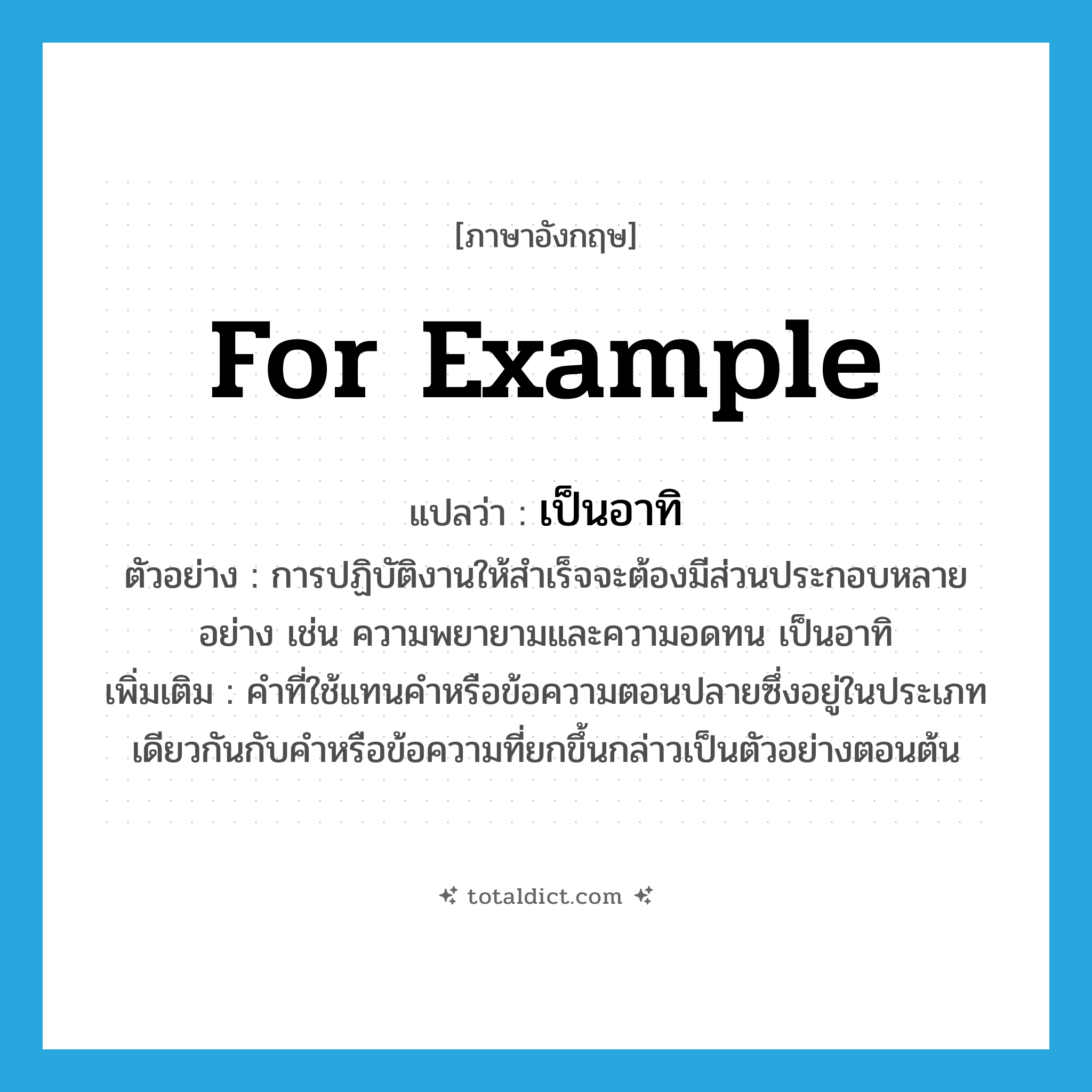 for example แปลว่า?, คำศัพท์ภาษาอังกฤษ for example แปลว่า เป็นอาทิ ประเภท ADV ตัวอย่าง การปฏิบัติงานให้สำเร็จจะต้องมีส่วนประกอบหลายอย่าง เช่น ความพยายามและความอดทน เป็นอาทิ เพิ่มเติม คำที่ใช้แทนคำหรือข้อความตอนปลายซึ่งอยู่ในประเภทเดียวกันกับคำหรือข้อความที่ยกขึ้นกล่าวเป็นตัวอย่างตอนต้น หมวด ADV