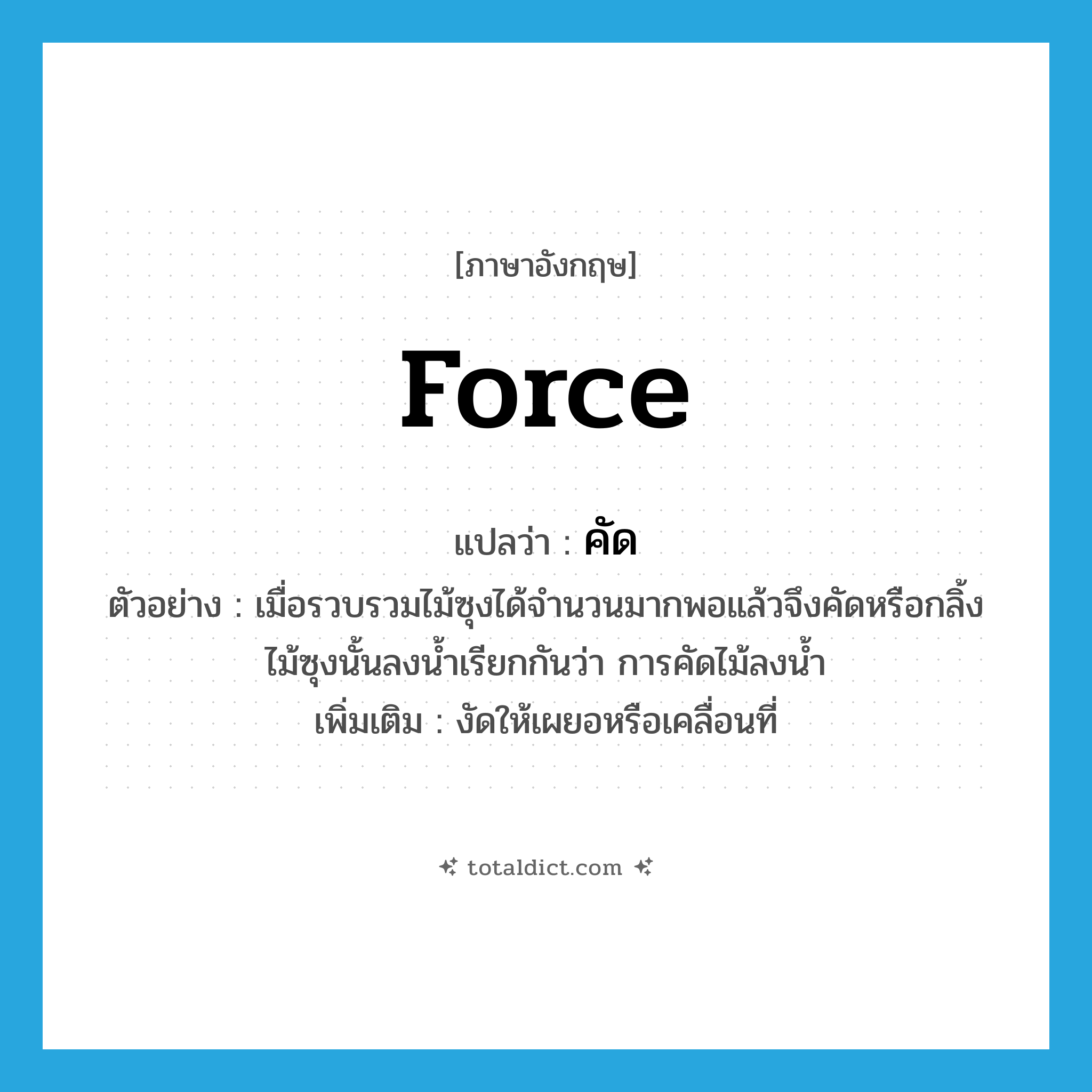 force แปลว่า?, คำศัพท์ภาษาอังกฤษ force แปลว่า คัด ประเภท V ตัวอย่าง เมื่อรวบรวมไม้ซุงได้จำนวนมากพอแล้วจึงคัดหรือกลิ้งไม้ซุงนั้นลงน้ำเรียกกันว่า การคัดไม้ลงน้ำ เพิ่มเติม งัดให้เผยอหรือเคลื่อนที่ หมวด V