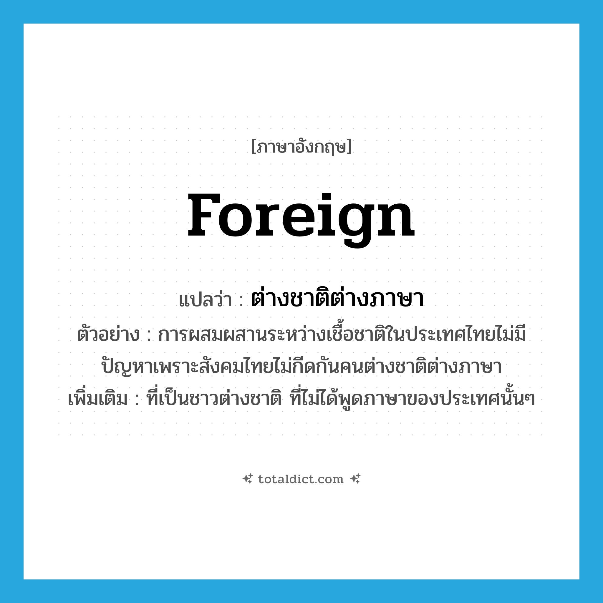 foreign แปลว่า?, คำศัพท์ภาษาอังกฤษ foreign แปลว่า ต่างชาติต่างภาษา ประเภท ADJ ตัวอย่าง การผสมผสานระหว่างเชื้อชาติในประเทศไทยไม่มีปัญหาเพราะสังคมไทยไม่กีดกันคนต่างชาติต่างภาษา เพิ่มเติม ที่เป็นชาวต่างชาติ ที่ไม่ได้พูดภาษาของประเทศนั้นๆ หมวด ADJ