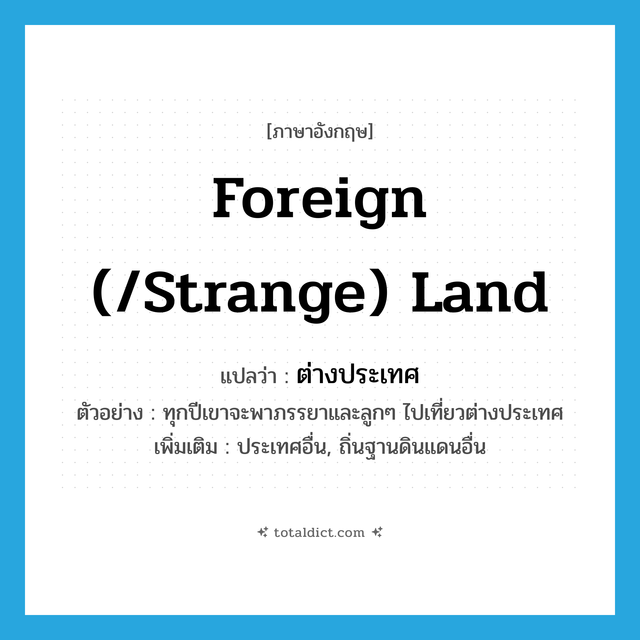 foreign (/strange) land แปลว่า?, คำศัพท์ภาษาอังกฤษ foreign (/strange) land แปลว่า ต่างประเทศ ประเภท N ตัวอย่าง ทุกปีเขาจะพาภรรยาและลูกๆ ไปเที่ยวต่างประเทศ เพิ่มเติม ประเทศอื่น, ถิ่นฐานดินแดนอื่น หมวด N