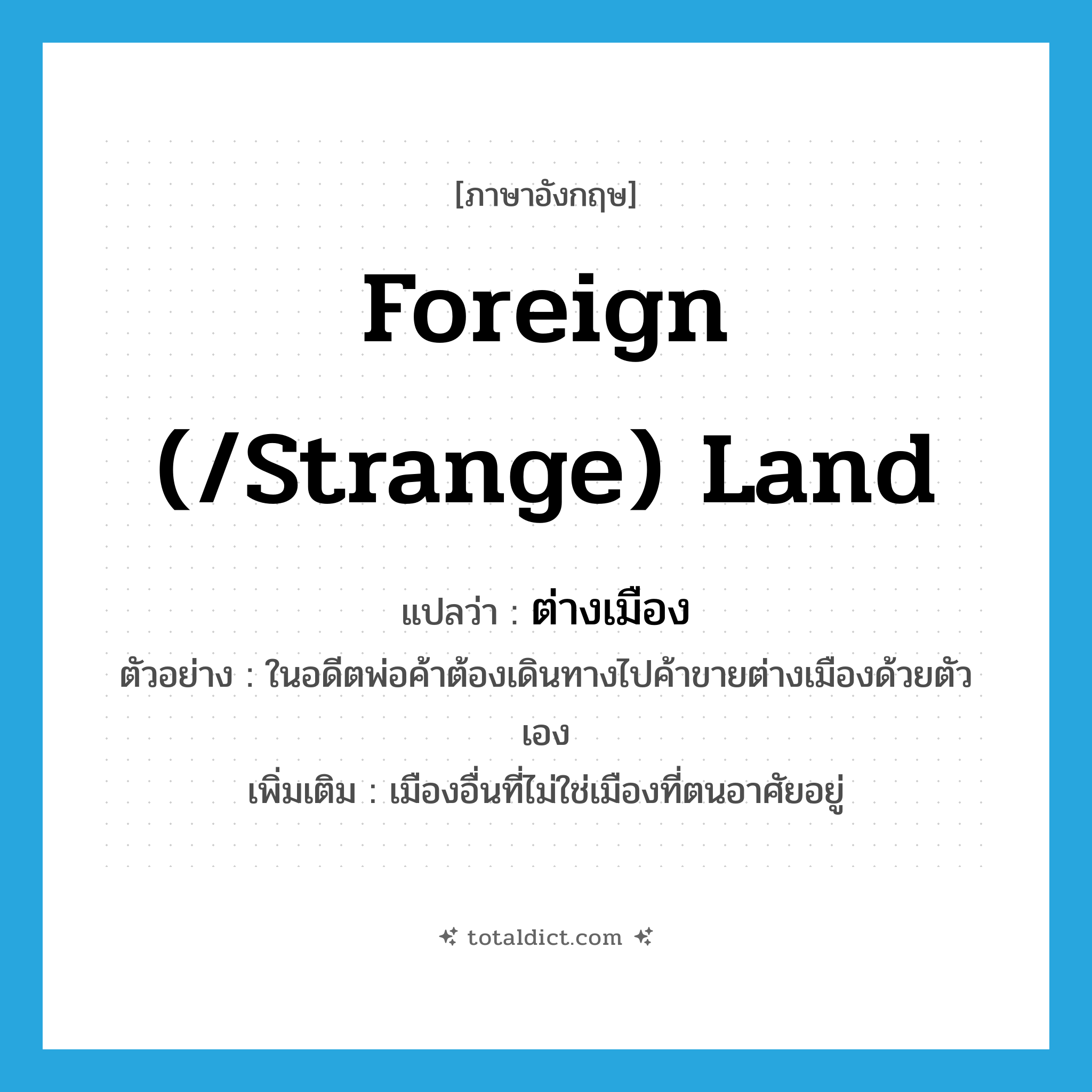 foreign (/strange) land แปลว่า?, คำศัพท์ภาษาอังกฤษ foreign (/strange) land แปลว่า ต่างเมือง ประเภท N ตัวอย่าง ในอดีตพ่อค้าต้องเดินทางไปค้าขายต่างเมืองด้วยตัวเอง เพิ่มเติม เมืองอื่นที่ไม่ใช่เมืองที่ตนอาศัยอยู่ หมวด N