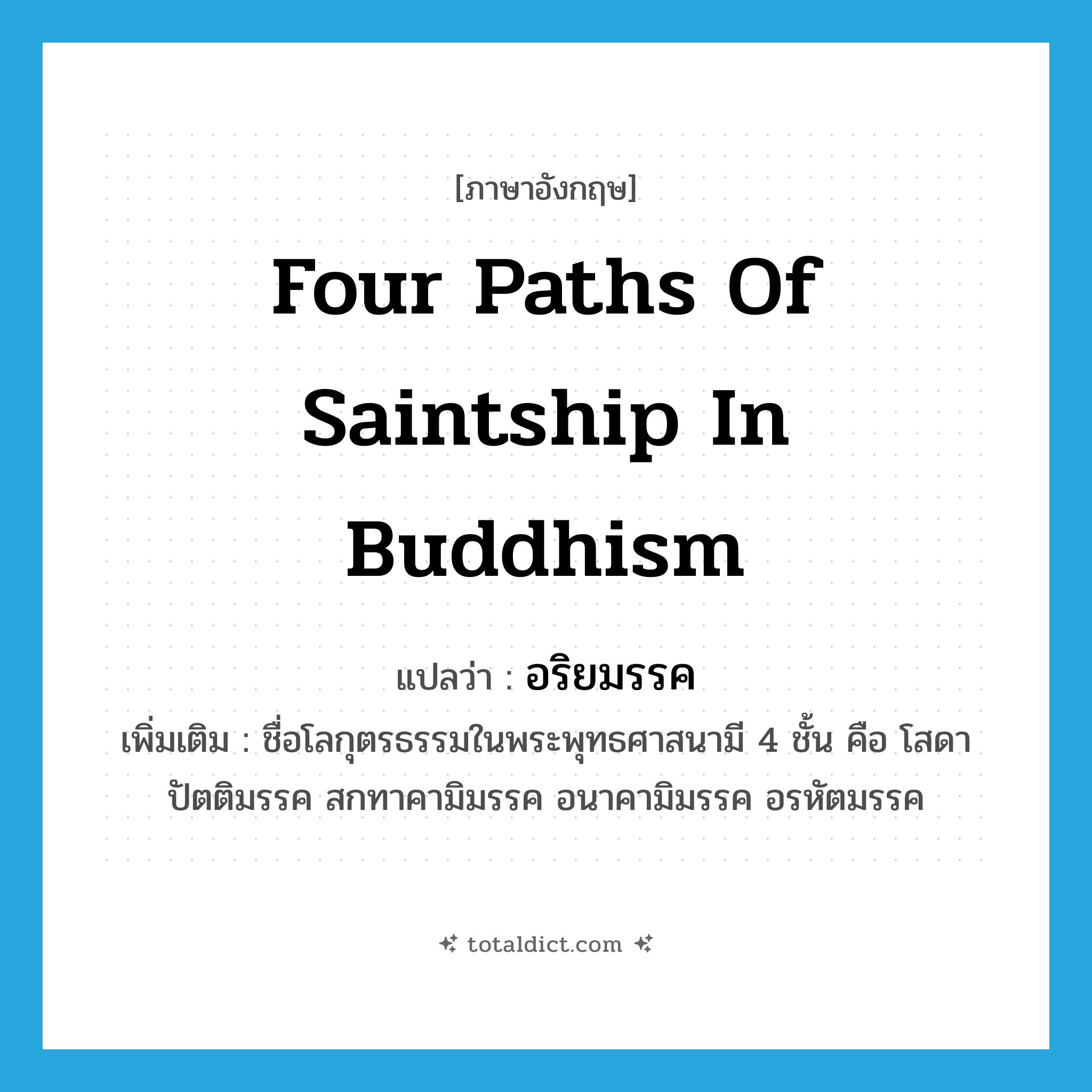 four paths of saintship in Buddhism แปลว่า?, คำศัพท์ภาษาอังกฤษ four paths of saintship in Buddhism แปลว่า อริยมรรค ประเภท N เพิ่มเติม ชื่อโลกุตรธรรมในพระพุทธศาสนามี 4 ชั้น คือ โสดาปัตติมรรค สกทาคามิมรรค อนาคามิมรรค อรหัตมรรค หมวด N