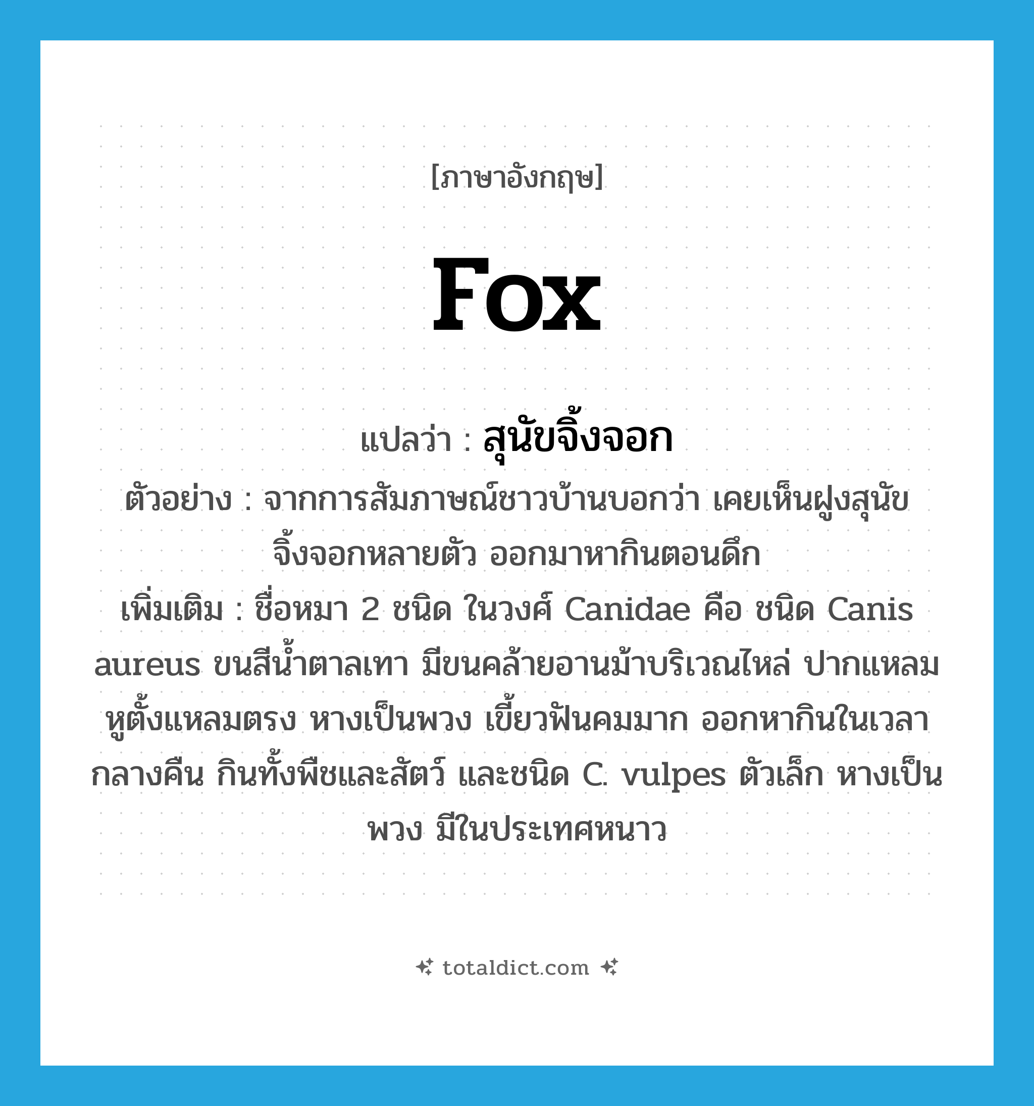 fox แปลว่า?, คำศัพท์ภาษาอังกฤษ fox แปลว่า สุนัขจิ้งจอก ประเภท N ตัวอย่าง จากการสัมภาษณ์ชาวบ้านบอกว่า เคยเห็นฝูงสุนัขจิ้งจอกหลายตัว ออกมาหากินตอนดึก เพิ่มเติม ชื่อหมา 2 ชนิด ในวงศ์ Canidae คือ ชนิด Canis aureus ขนสีน้ำตาลเทา มีขนคล้ายอานม้าบริเวณไหล่ ปากแหลม หูตั้งแหลมตรง หางเป็นพวง เขี้ยวฟันคมมาก ออกหากินในเวลากลางคืน กินทั้งพืชและสัตว์ และชนิด C. vulpes ตัวเล็ก หางเป็นพวง มีในประเทศหนาว หมวด N