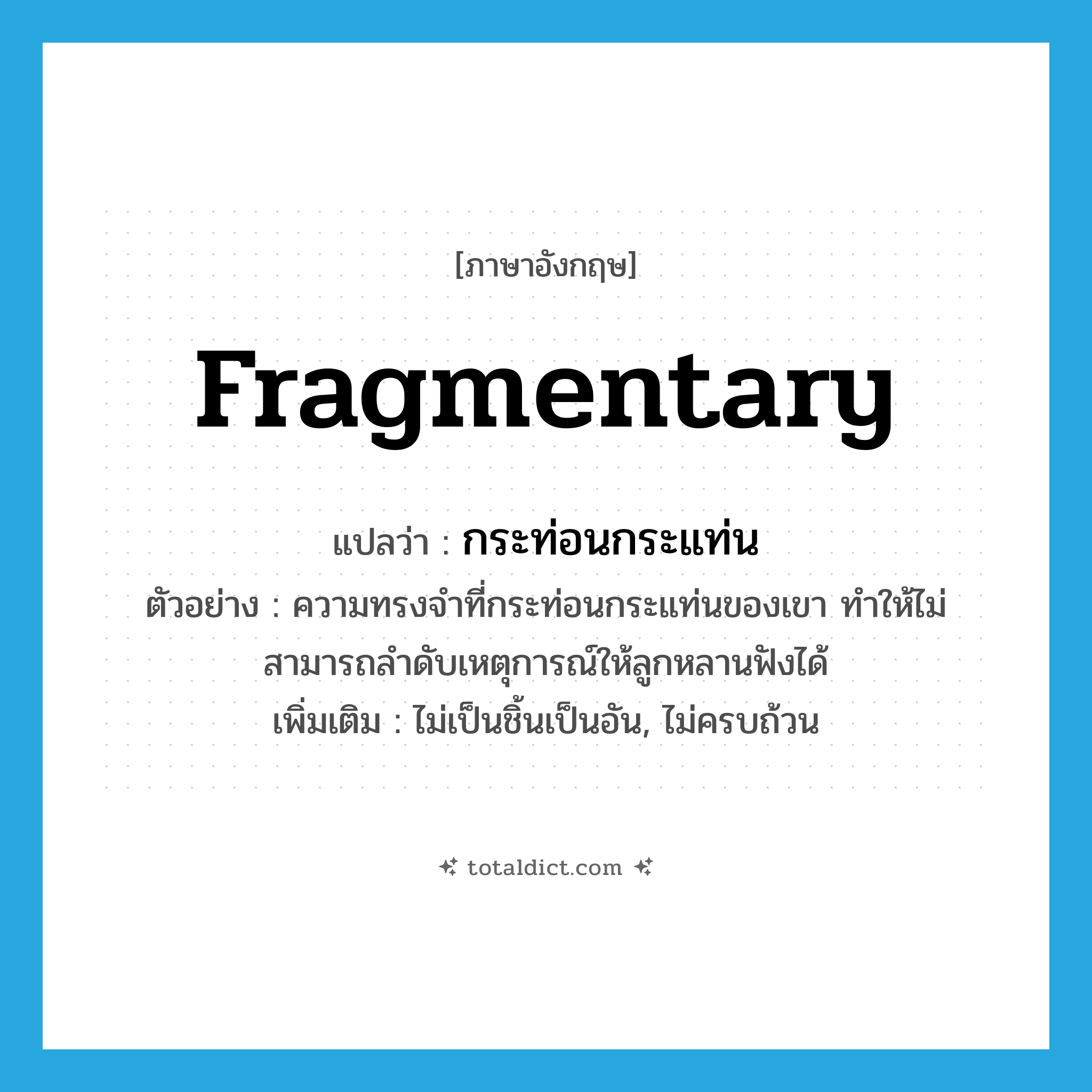 fragmentary แปลว่า?, คำศัพท์ภาษาอังกฤษ fragmentary แปลว่า กระท่อนกระแท่น ประเภท ADJ ตัวอย่าง ความทรงจำที่กระท่อนกระแท่นของเขา ทำให้ไม่สามารถลำดับเหตุการณ์ให้ลูกหลานฟังได้ เพิ่มเติม ไม่เป็นชิ้นเป็นอัน, ไม่ครบถ้วน หมวด ADJ