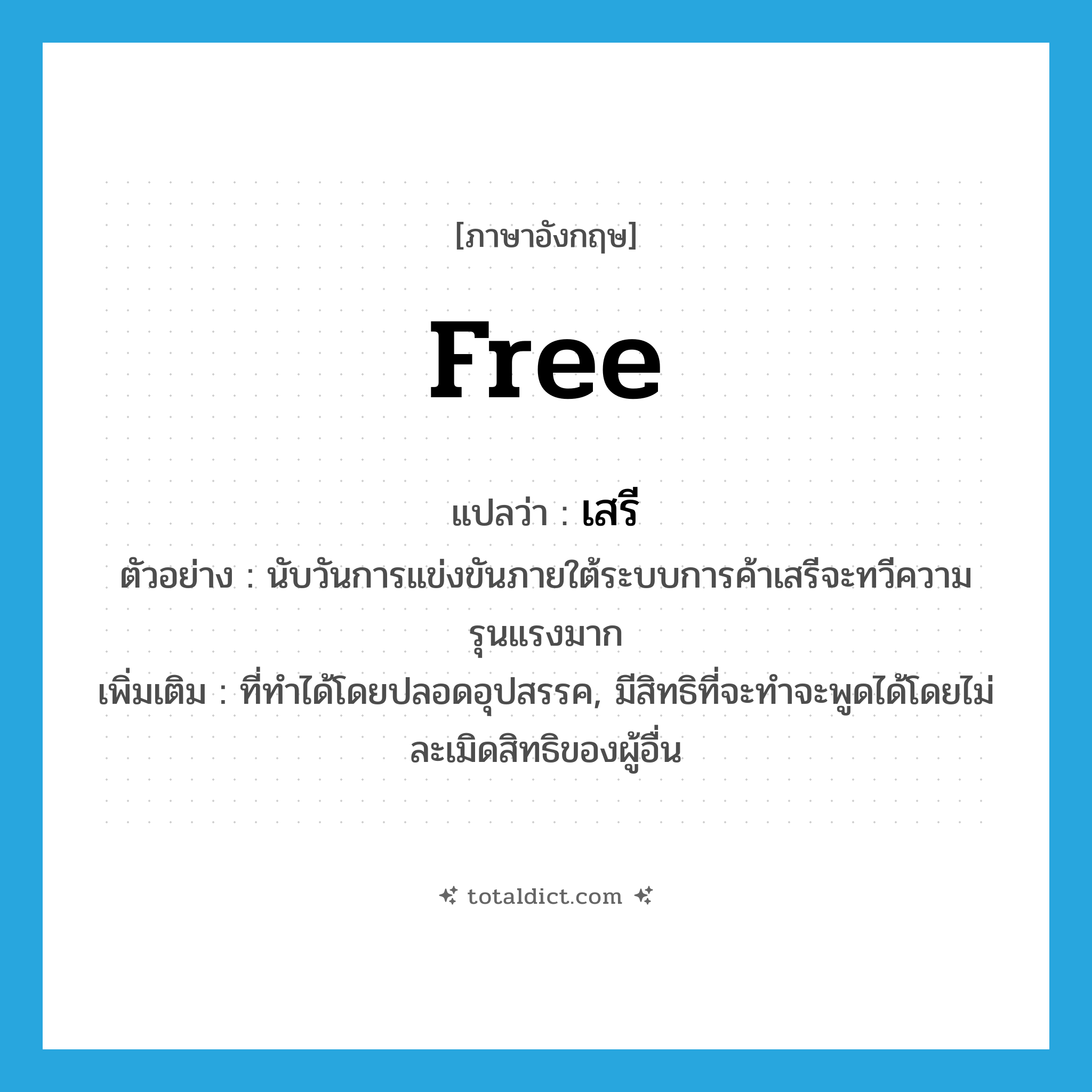 free แปลว่า?, คำศัพท์ภาษาอังกฤษ free แปลว่า เสรี ประเภท ADJ ตัวอย่าง นับวันการแข่งขันภายใต้ระบบการค้าเสรีจะทวีความรุนแรงมาก เพิ่มเติม ที่ทำได้โดยปลอดอุปสรรค, มีสิทธิที่จะทำจะพูดได้โดยไม่ละเมิดสิทธิของผู้อื่น หมวด ADJ